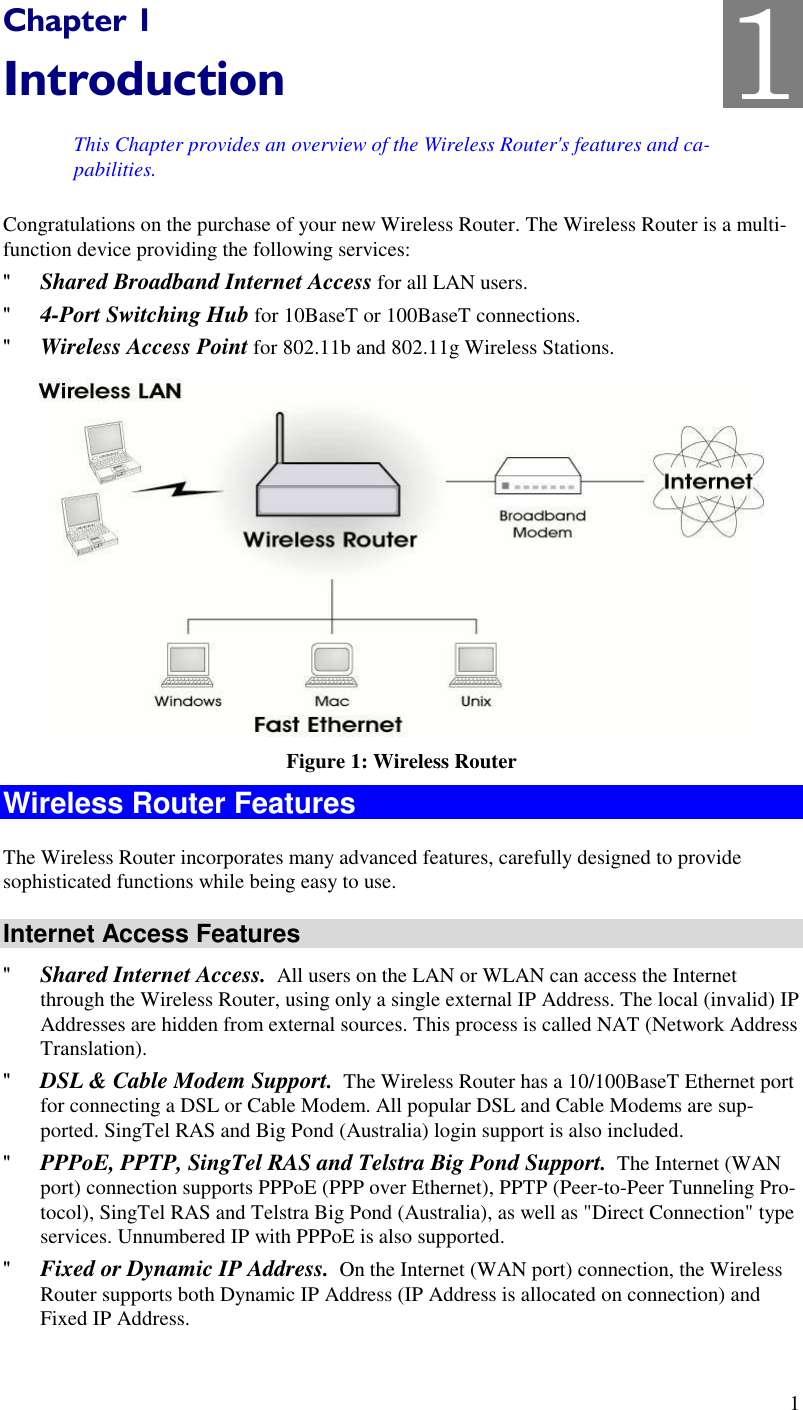  1 Chapter 1 Introduction This Chapter provides an overview of the Wireless Router&apos;s features and ca-pabilities. Congratulations on the purchase of your new Wireless Router. The Wireless Router is a multi-function device providing the following services: &quot; Shared Broadband Internet Access for all LAN users. &quot; 4-Port Switching Hub for 10BaseT or 100BaseT connections. &quot; Wireless Access Point for 802.11b and 802.11g Wireless Stations.  Figure 1: Wireless Router Wireless Router Features The Wireless Router incorporates many advanced features, carefully designed to provide sophisticated functions while being easy to use. Internet Access Features &quot; Shared Internet Access.  All users on the LAN or WLAN can access the Internet through the Wireless Router, using only a single external IP Address. The local (invalid) IP Addresses are hidden from external sources. This process is called NAT (Network Address Translation). &quot; DSL &amp; Cable Modem Support.  The Wireless Router has a 10/100BaseT Ethernet port for connecting a DSL or Cable Modem. All popular DSL and Cable Modems are sup-ported. SingTel RAS and Big Pond (Australia) login support is also included. &quot; PPPoE, PPTP, SingTel RAS and Telstra Big Pond Support.  The Internet (WAN port) connection supports PPPoE (PPP over Ethernet), PPTP (Peer-to-Peer Tunneling Pro-tocol), SingTel RAS and Telstra Big Pond (Australia), as well as &quot;Direct Connection&quot; type services. Unnumbered IP with PPPoE is also supported. &quot; Fixed or Dynamic IP Address.  On the Internet (WAN port) connection, the Wireless Router supports both Dynamic IP Address (IP Address is allocated on connection) and Fixed IP Address. 1 