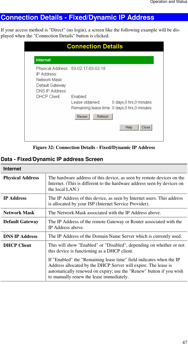 Operation and Status 47 Connection Details - Fixed/Dynamic IP Address If your access method is &quot;Direct&quot; (no login), a screen like the following example will be dis-played when the &quot;Connection Details&quot; button is clicked.  Figure 32: Connection Details - Fixed/Dynamic IP Address Data - Fixed/Dynamic IP address Screen Internet Physical Address  The hardware address of this device, as seen by remote devices on the Internet. (This is different to the hardware address seen by devices on the local LAN.) IP Address  The IP Address of this device, as seen by Internet users. This address is allocated by your ISP (Internet Service Provider). Network Mask  The Network Mask associated with the IP Address above. Default Gateway  The IP Address of the remote Gateway or Router associated with the IP Address above. DNS IP Address  The IP Address of the Domain Name Server which is currently used. DHCP Client  This will show &quot;Enabled&quot; or &quot;Disabled&quot;, depending on whether or not this device is functioning as a DHCP client.  If &quot;Enabled&quot; the &quot;Remaining lease time&quot; field indicates when the IP Address allocated by the DHCP Server will expire. The lease is automatically renewed on expiry; use the &quot;Renew&quot; button if you wish to manually renew the lease immediately. 