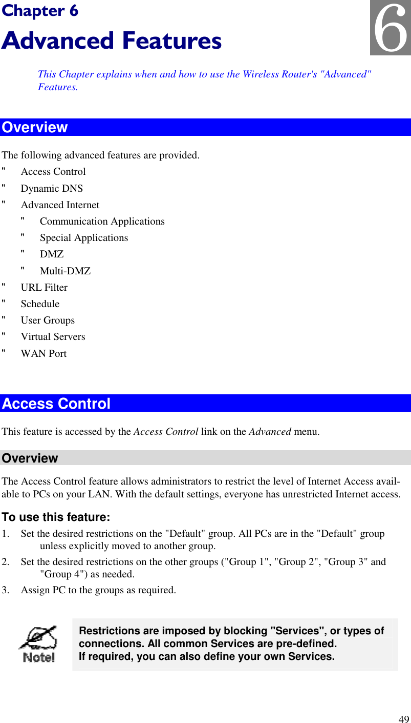  49 Chapter 6 Advanced Features This Chapter explains when and how to use the Wireless Router&apos;s &quot;Advanced&quot; Features. Overview The following advanced features are provided. &quot; Access Control &quot; Dynamic DNS &quot; Advanced Internet &quot; Communication Applications &quot; Special Applications &quot; DMZ &quot; Multi-DMZ &quot; URL Filter &quot; Schedule &quot; User Groups &quot; Virtual Servers &quot; WAN Port  Access Control This feature is accessed by the Access Control link on the Advanced menu. Overview The Access Control feature allows administrators to restrict the level of Internet Access avail-able to PCs on your LAN. With the default settings, everyone has unrestricted Internet access. To use this feature: 1. Set the desired restrictions on the &quot;Default&quot; group. All PCs are in the &quot;Default&quot; group unless explicitly moved to another group. 2. Set the desired restrictions on the other groups (&quot;Group 1&quot;, &quot;Group 2&quot;, &quot;Group 3&quot; and &quot;Group 4&quot;) as needed. 3. Assign PC to the groups as required.   Restrictions are imposed by blocking &quot;Services&quot;, or types of connections. All common Services are pre-defined.  If required, you can also define your own Services.  6 