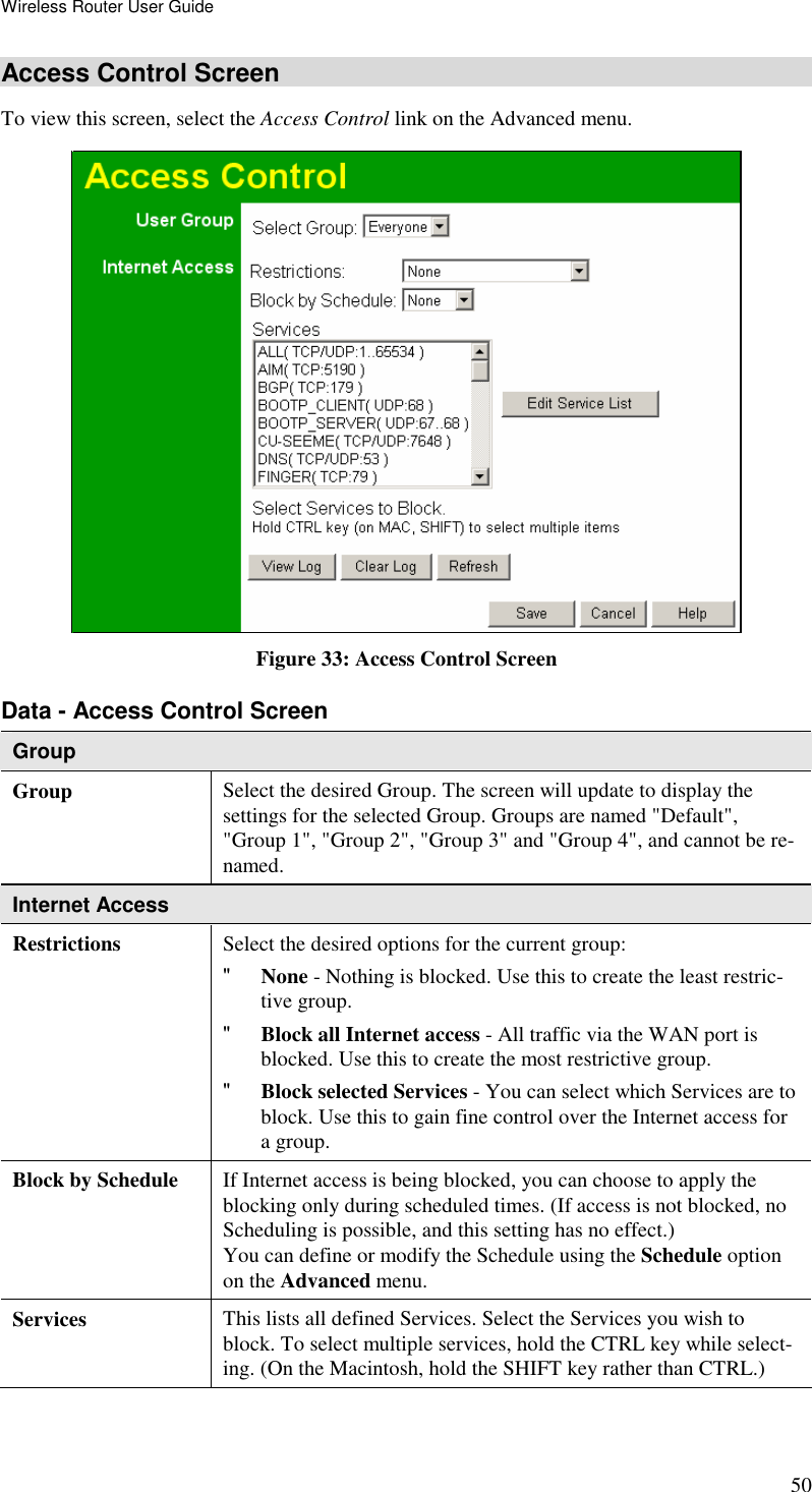 Wireless Router User Guide 50 Access Control Screen To view this screen, select the Access Control link on the Advanced menu.  Figure 33: Access Control Screen Data - Access Control Screen Group Group Select the desired Group. The screen will update to display the settings for the selected Group. Groups are named &quot;Default&quot;, &quot;Group 1&quot;, &quot;Group 2&quot;, &quot;Group 3&quot; and &quot;Group 4&quot;, and cannot be re-named. Internet Access  Restrictions Select the desired options for the current group: &quot; None - Nothing is blocked. Use this to create the least restric-tive group.  &quot; Block all Internet access - All traffic via the WAN port is blocked. Use this to create the most restrictive group.  &quot; Block selected Services - You can select which Services are to block. Use this to gain fine control over the Internet access for a group. Block by Schedule  If Internet access is being blocked, you can choose to apply the blocking only during scheduled times. (If access is not blocked, no Scheduling is possible, and this setting has no effect.)  You can define or modify the Schedule using the Schedule option on the Advanced menu. Services  This lists all defined Services. Select the Services you wish to block. To select multiple services, hold the CTRL key while select-ing. (On the Macintosh, hold the SHIFT key rather than CTRL.) 