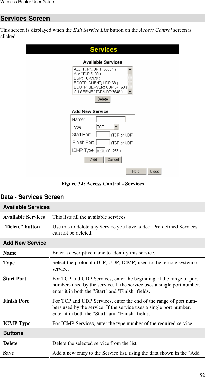 Wireless Router User Guide 52 Services Screen This screen is displayed when the Edit Service List button on the Access Control screen is clicked.  Figure 34: Access Control - Services Data - Services Screen Available Services Available Services This lists all the available services. &quot;Delete&quot; button  Use this to delete any Service you have added. Pre-defined Services can not be deleted. Add New Service Name Enter a descriptive name to identify this service. Type Select the protocol (TCP, UDP, ICMP) used to the remote system or service. Start Port  For TCP and UDP Services, enter the beginning of the range of port numbers used by the service. If the service uses a single port number, enter it in both the &quot;Start&quot; and &quot;Finish&quot; fields. Finish Port  For TCP and UDP Services, enter the end of the range of port num-bers used by the service. If the service uses a single port number, enter it in both the &quot;Start&quot; and &quot;Finish&quot; fields. ICMP Type For ICMP Services, enter the type number of the required service. Buttons Delete Delete the selected service from the list. Save Add a new entry to the Service list, using the data shown in the &quot;Add 