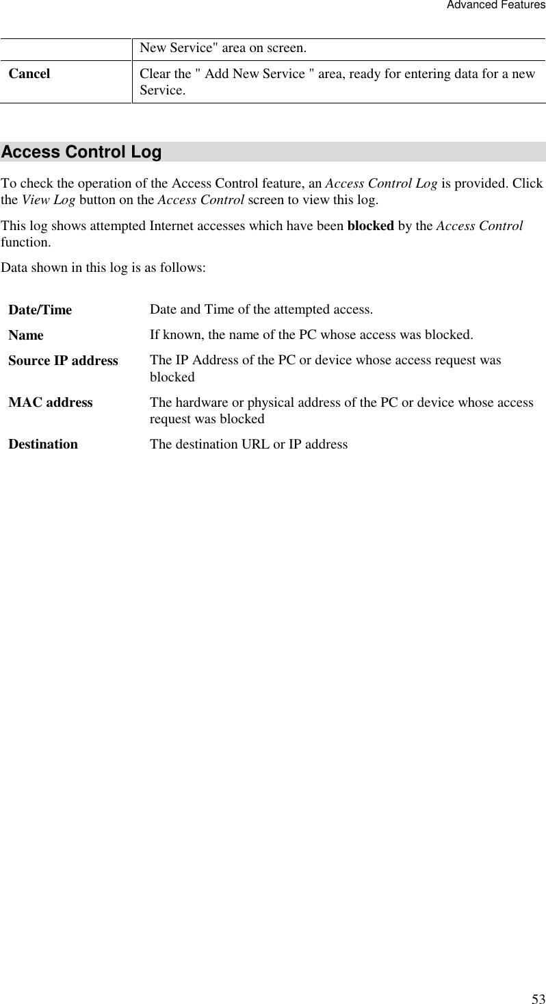 Advanced Features 53 New Service&quot; area on screen. Cancel  Clear the &quot; Add New Service &quot; area, ready for entering data for a new Service.  Access Control Log To check the operation of the Access Control feature, an Access Control Log is provided. Click the View Log button on the Access Control screen to view this log.  This log shows attempted Internet accesses which have been blocked by the Access Control function.  Data shown in this log is as follows:   Date/Time  Date and Time of the attempted access. Name  If known, the name of the PC whose access was blocked.  Source IP address  The IP Address of the PC or device whose access request was blocked MAC address  The hardware or physical address of the PC or device whose access request was blocked Destination  The destination URL or IP address   