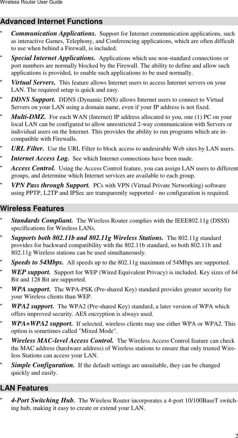 Wireless Router User Guide 2 Advanced Internet Functions &quot; Communication Applications.  Support for Internet communication applications, such as interactive Games, Telephony, and Conferencing applications, which are often difficult to use when behind a Firewall, is included. &quot; Special Internet Applications.  Applications which use non-standard connections or port numbers are normally blocked by the Firewall. The ability to define and allow such applications is provided, to enable such applications to be used normally. &quot; Virtual Servers.  This feature allows Internet users to access Internet servers on your LAN. The required setup is quick and easy. &quot; DDNS Support.  DDNS (Dynamic DNS) allows Internet users to connect to Virtual Servers on your LAN using a domain name, even if your IP address is not fixed. &quot; Multi-DMZ.  For each WAN (Internet) IP address allocated to you, one (1) PC on your local LAN can be configured to allow unrestricted 2-way communication with Servers or individual users on the Internet. This provides the ability to run programs which are in-compatible with Firewalls. &quot; URL Filter.  Use the URL Filter to block access to undesirable Web sites by LAN users. &quot; Internet Access Log.  See which Internet connections have been made. &quot; Access Control.  Using the Access Control feature, you can assign LAN users to different groups, and determine which Internet services are available to each group. &quot; VPN Pass through Support.  PCs with VPN (Virtual Private Networking) software using PPTP, L2TP and IPSec are transparently supported - no configuration is required. Wireless Features &quot; Standards Compliant.  The Wireless Router complies with the IEEE802.11g (DSSS) specifications for Wireless LANs.  &quot; Supports both 802.11b and 802.11g Wireless Stations.  The 802.11g standard provides for backward compatibility with the 802.11b standard, so both 802.11b and 802.11g Wireless stations can be used simultaneously. &quot; Speeds to 54Mbps.  All speeds up to the 802.11g maximum of 54Mbps are supported. &quot; WEP support.  Support for WEP (Wired Equivalent Privacy) is included. Key sizes of 64 Bit and 128 Bit are supported. &quot; WPA support.  The WPA-PSK (Pre-shared Key) standard provides greater security for your Wireless clients than WEP. &quot; WPA2 support.  The WPA2 (Pre-shared Key) standard, a later version of WPA which offers improved security. AES encryption is always used. &quot; WPA+WPA2 support.  If selected, wireless clients may use either WPA or WPA2. This option is sometimes called &quot;Mixed Mode&quot;. &quot; Wireless MAC-level Access Control.  The Wireless Access Control feature can check the MAC address (hardware address) of Wireless stations to ensure that only trusted Wire-less Stations can access your LAN. &quot; Simple Configuration.  If the default settings are unsuitable, they can be changed quickly and easily. LAN Features &quot; 4-Port Switching Hub.  The Wireless Router incorporates a 4-port 10/100BaseT switch-ing hub, making it easy to create or extend your LAN. 