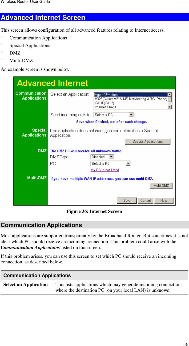 Wireless Router User Guide 56 Advanced Internet Screen This screen allows configuration of all advanced features relating to Internet access. &quot; Communication Applications &quot; Special Applications &quot; DMZ &quot; Multi-DMZ An example screen is shown below.  Figure 36: Internet Screen Communication Applications Most applications are supported transparently by the Broadband Router. But sometimes it is not clear which PC should receive an incoming connection. This problem could arise with the Communication Applications listed on this screen. If this problem arises, you can use this screen to set which PC should receive an incoming connection, as described below. Communication Applications Select an Application  This lists applications which may generate incoming connections, where the destination PC (on your local LAN) is unknown. 