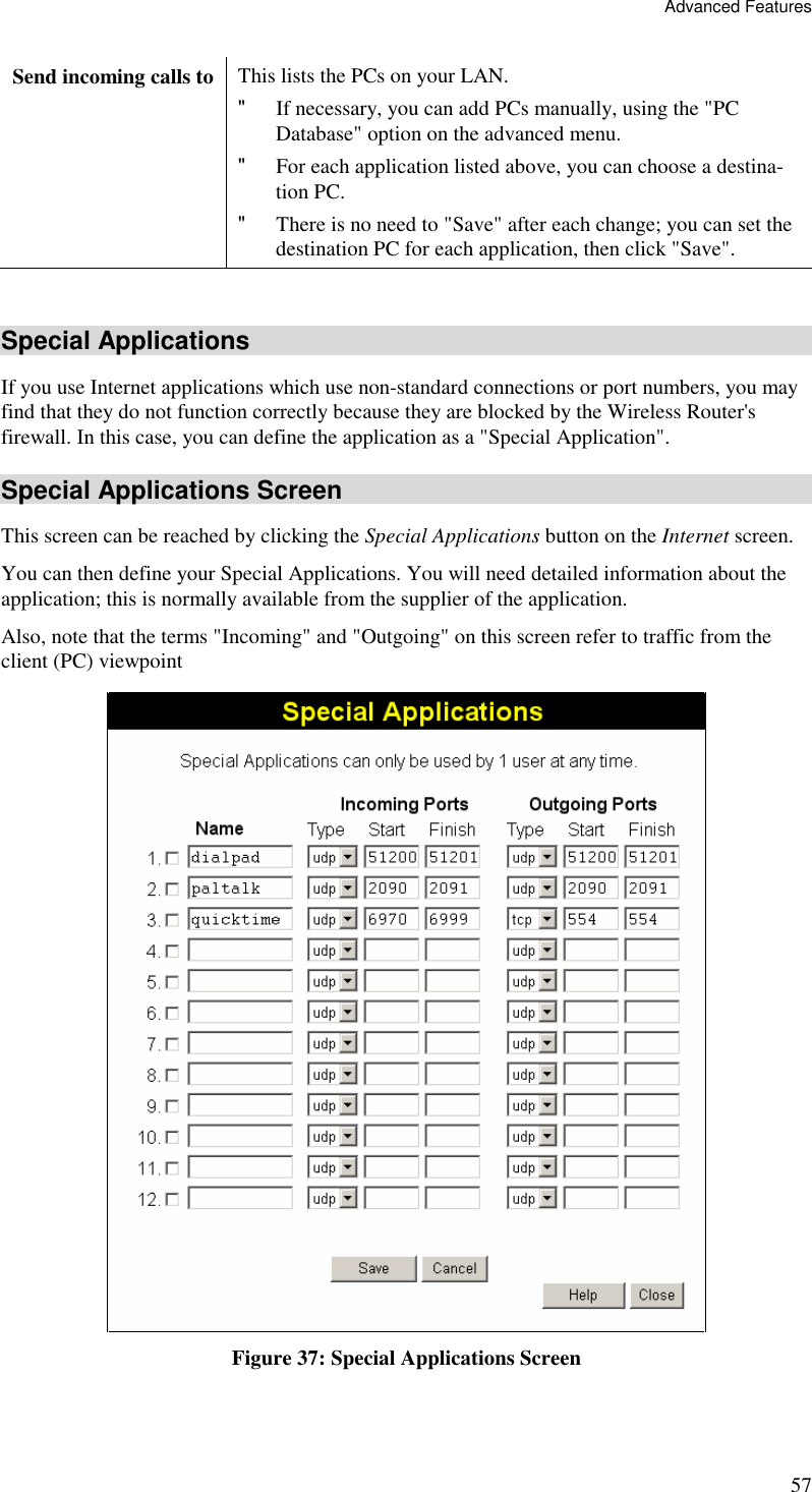 Advanced Features 57 Send incoming calls to This lists the PCs on your LAN. &quot; If necessary, you can add PCs manually, using the &quot;PC Database&quot; option on the advanced menu. &quot; For each application listed above, you can choose a destina-tion PC. &quot; There is no need to &quot;Save&quot; after each change; you can set the destination PC for each application, then click &quot;Save&quot;.  Special Applications If you use Internet applications which use non-standard connections or port numbers, you may find that they do not function correctly because they are blocked by the Wireless Router&apos;s firewall. In this case, you can define the application as a &quot;Special Application&quot;. Special Applications Screen This screen can be reached by clicking the Special Applications button on the Internet screen. You can then define your Special Applications. You will need detailed information about the application; this is normally available from the supplier of the application. Also, note that the terms &quot;Incoming&quot; and &quot;Outgoing&quot; on this screen refer to traffic from the client (PC) viewpoint  Figure 37: Special Applications Screen 