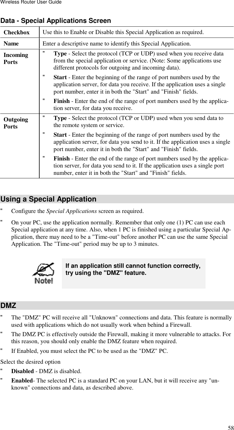 Wireless Router User Guide 58 Data - Special Applications Screen Checkbox  Use this to Enable or Disable this Special Application as required. Name  Enter a descriptive name to identify this Special Application. Incoming  Ports &quot; Type - Select the protocol (TCP or UDP) used when you receive data from the special application or service. (Note: Some applications use different protocols for outgoing and incoming data). &quot; Start - Enter the beginning of the range of port numbers used by the application server, for data you receive. If the application uses a single port number, enter it in both the &quot;Start&quot; and &quot;Finish&quot; fields. &quot; Finish - Enter the end of the range of port numbers used by the applica-tion server, for data you receive. Outgoing Ports &quot; Type - Select the protocol (TCP or UDP) used when you send data to the remote system or service. &quot; Start - Enter the beginning of the range of port numbers used by the application server, for data you send to it. If the application uses a single port number, enter it in both the &quot;Start&quot; and &quot;Finish&quot; fields. &quot; Finish - Enter the end of the range of port numbers used by the applica-tion server, for data you send to it. If the application uses a single port number, enter it in both the &quot;Start&quot; and &quot;Finish&quot; fields.  Using a Special Application &quot; Configure the Special Applications screen as required. &quot; On your PC, use the application normally. Remember that only one (1) PC can use each Special application at any time. Also, when 1 PC is finished using a particular Special Ap-plication, there may need to be a &quot;Time-out&quot; before another PC can use the same Special Application. The &quot;Time-out&quot; period may be up to 3 minutes.   If an application still cannot function correctly, try using the &quot;DMZ&quot; feature.  DMZ &quot; The &quot;DMZ&quot; PC will receive all &quot;Unknown&quot; connections and data. This feature is normally used with applications which do not usually work when behind a Firewall.  &quot; The DMZ PC is effectively outside the Firewall, making it more vulnerable to attacks. For this reason, you should only enable the DMZ feature when required.  &quot; If Enabled, you must select the PC to be used as the &quot;DMZ&quot; PC.  Select the desired option &quot; Disabled - DMZ is disabled.  &quot; Enabled- The selected PC is a standard PC on your LAN, but it will receive any &quot;un-known&quot; connections and data, as described above.  