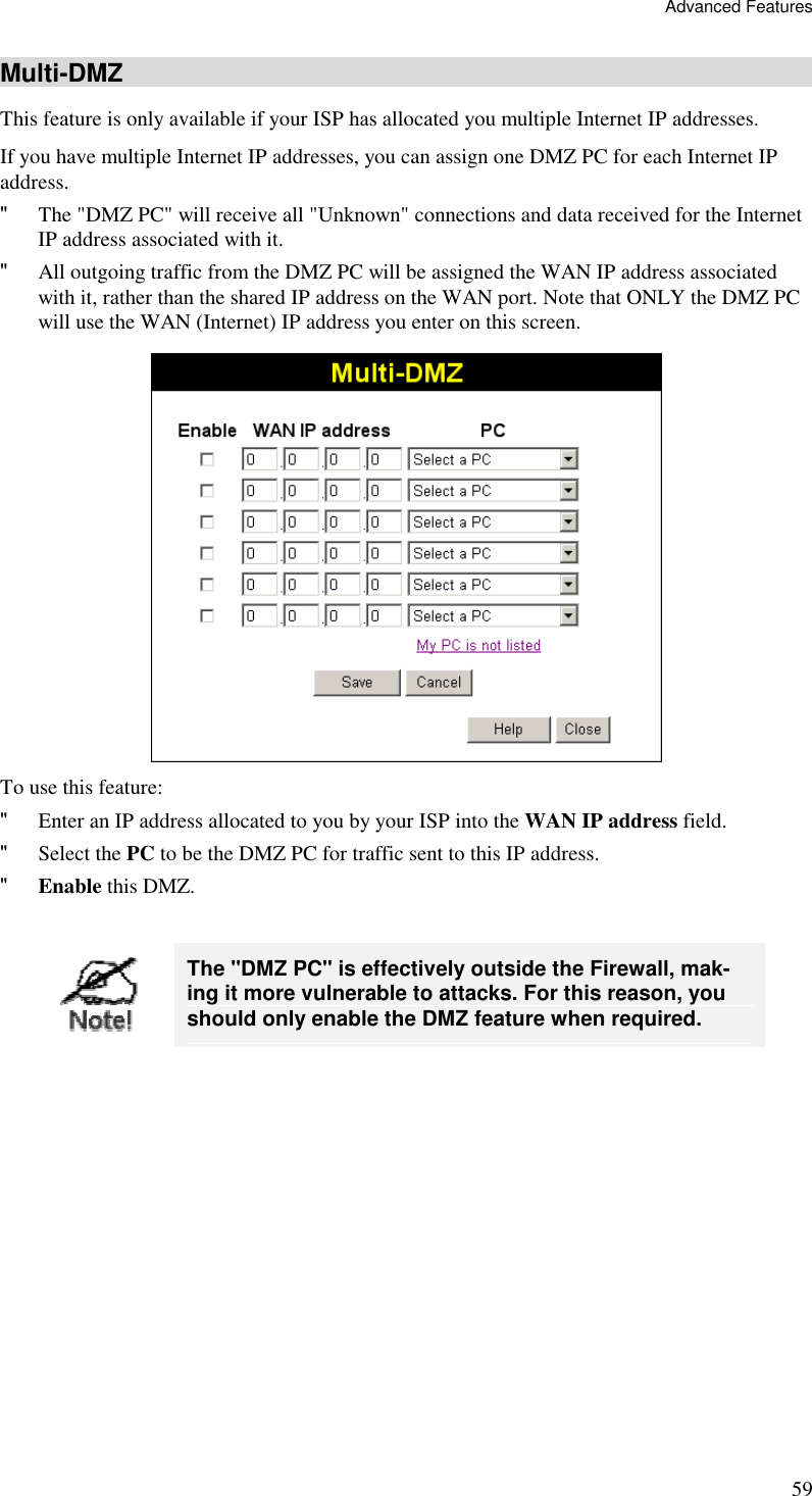 Advanced Features 59 Multi-DMZ This feature is only available if your ISP has allocated you multiple Internet IP addresses. If you have multiple Internet IP addresses, you can assign one DMZ PC for each Internet IP address.  &quot; The &quot;DMZ PC&quot; will receive all &quot;Unknown&quot; connections and data received for the Internet IP address associated with it. &quot; All outgoing traffic from the DMZ PC will be assigned the WAN IP address associated with it, rather than the shared IP address on the WAN port. Note that ONLY the DMZ PC will use the WAN (Internet) IP address you enter on this screen.  To use this feature: &quot; Enter an IP address allocated to you by your ISP into the WAN IP address field. &quot; Select the PC to be the DMZ PC for traffic sent to this IP address. &quot; Enable this DMZ.   The &quot;DMZ PC&quot; is effectively outside the Firewall, mak-ing it more vulnerable to attacks. For this reason, you should only enable the DMZ feature when required.  