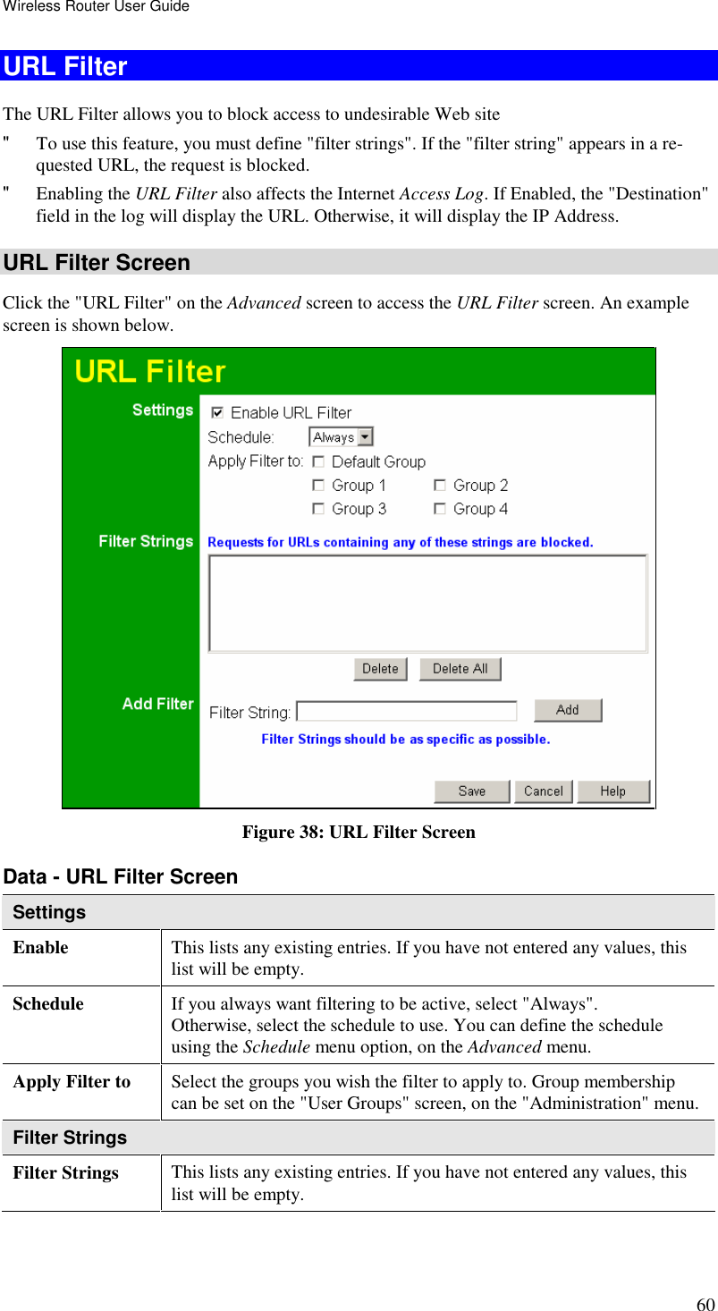 Wireless Router User Guide 60 URL Filter The URL Filter allows you to block access to undesirable Web site &quot; To use this feature, you must define &quot;filter strings&quot;. If the &quot;filter string&quot; appears in a re-quested URL, the request is blocked. &quot; Enabling the URL Filter also affects the Internet Access Log. If Enabled, the &quot;Destination&quot; field in the log will display the URL. Otherwise, it will display the IP Address. URL Filter Screen Click the &quot;URL Filter&quot; on the Advanced screen to access the URL Filter screen. An example screen is shown below.  Figure 38: URL Filter Screen Data - URL Filter Screen Settings Enable  This lists any existing entries. If you have not entered any values, this list will be empty. Schedule  If you always want filtering to be active, select &quot;Always&quot;. Otherwise, select the schedule to use. You can define the schedule using the Schedule menu option, on the Advanced menu. Apply Filter to  Select the groups you wish the filter to apply to. Group membership can be set on the &quot;User Groups&quot; screen, on the &quot;Administration&quot; menu. Filter Strings Filter Strings  This lists any existing entries. If you have not entered any values, this list will be empty. 