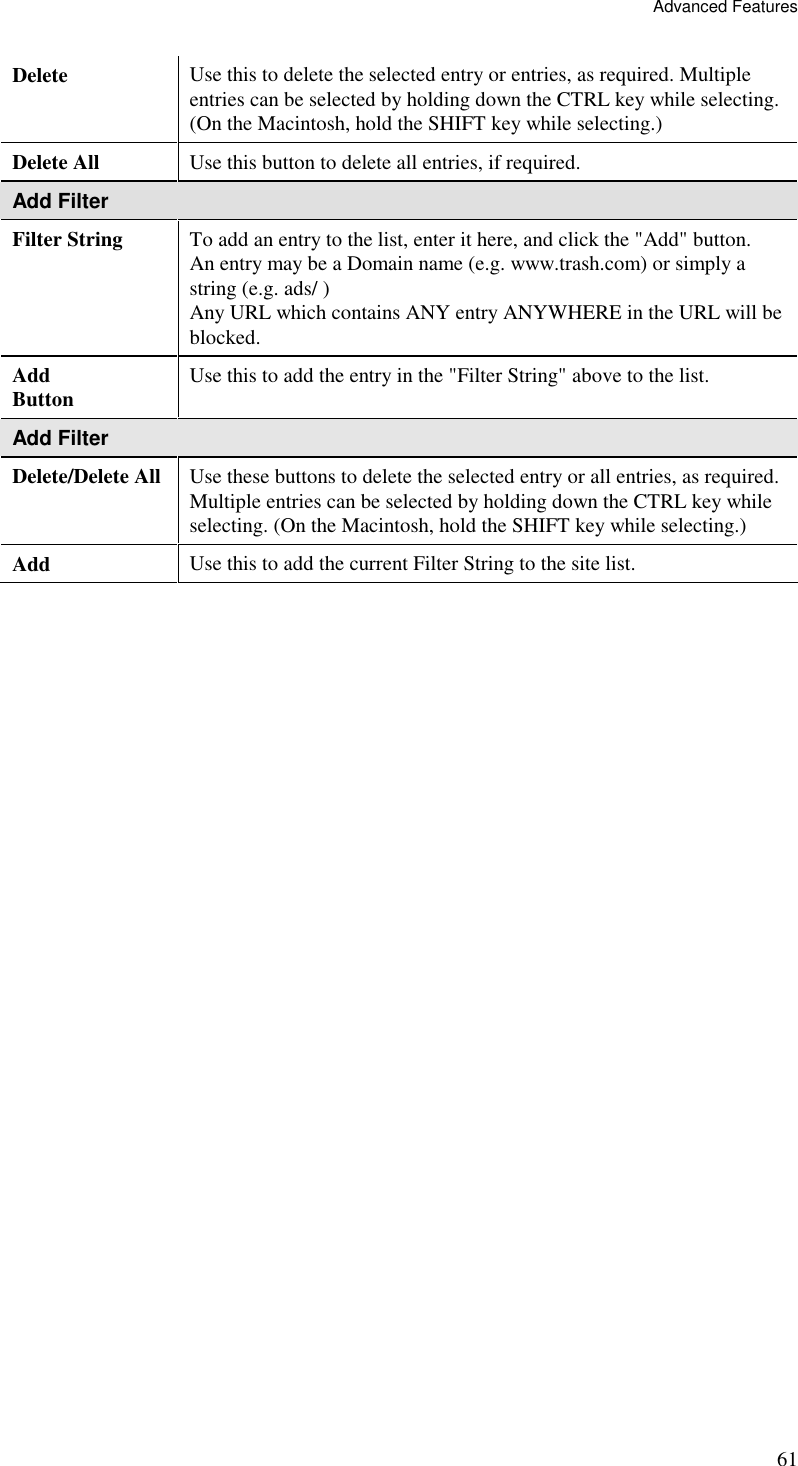Advanced Features 61 Delete  Use this to delete the selected entry or entries, as required. Multiple entries can be selected by holding down the CTRL key while selecting. (On the Macintosh, hold the SHIFT key while selecting.) Delete All  Use this button to delete all entries, if required. Add Filter Filter String  To add an entry to the list, enter it here, and click the &quot;Add&quot; button. An entry may be a Domain name (e.g. www.trash.com) or simply a string (e.g. ads/ ) Any URL which contains ANY entry ANYWHERE in the URL will be blocked. Add Button  Use this to add the entry in the &quot;Filter String&quot; above to the list. Add Filter Delete/Delete All Use these buttons to delete the selected entry or all entries, as required. Multiple entries can be selected by holding down the CTRL key while selecting. (On the Macintosh, hold the SHIFT key while selecting.) Add  Use this to add the current Filter String to the site list. 