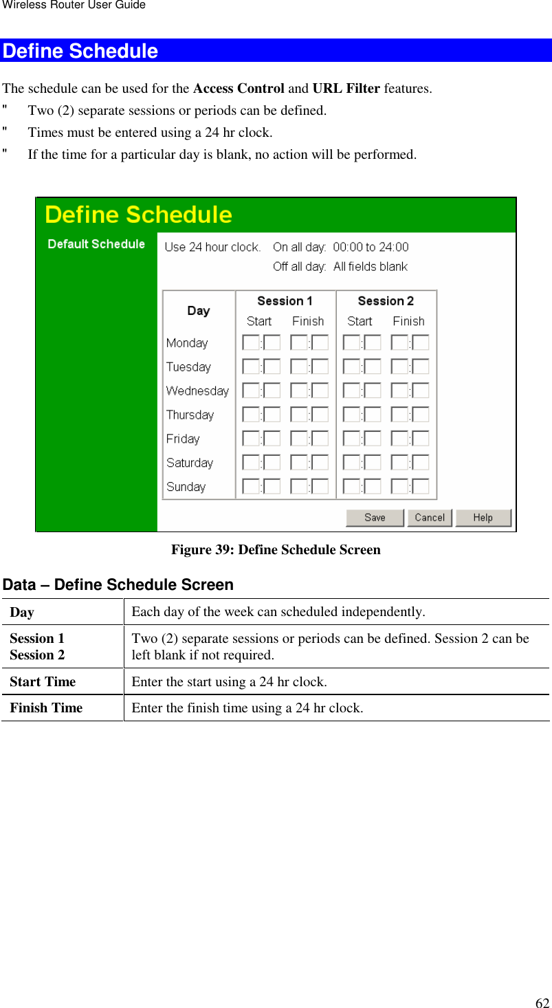 Wireless Router User Guide 62 Define Schedule The schedule can be used for the Access Control and URL Filter features. &quot; Two (2) separate sessions or periods can be defined.  &quot; Times must be entered using a 24 hr clock.  &quot; If the time for a particular day is blank, no action will be performed.    Figure 39: Define Schedule Screen Data – Define Schedule Screen Day  Each day of the week can scheduled independently. Session 1 Session 2  Two (2) separate sessions or periods can be defined. Session 2 can be left blank if not required. Start Time  Enter the start using a 24 hr clock. Finish Time  Enter the finish time using a 24 hr clock. 