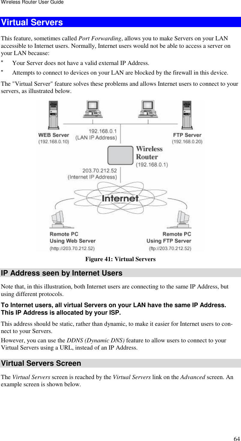 Wireless Router User Guide 64 Virtual Servers This feature, sometimes called Port Forwarding, allows you to make Servers on your LAN accessible to Internet users. Normally, Internet users would not be able to access a server on your LAN because: &quot; Your Server does not have a valid external IP Address. &quot; Attempts to connect to devices on your LAN are blocked by the firewall in this device. The &quot;Virtual Server&quot; feature solves these problems and allows Internet users to connect to your servers, as illustrated below.  Figure 41: Virtual Servers IP Address seen by Internet Users Note that, in this illustration, both Internet users are connecting to the same IP Address, but using different protocols. To Internet users, all virtual Servers on your LAN have the same IP Address. This IP Address is allocated by your ISP. This address should be static, rather than dynamic, to make it easier for Internet users to con-nect to your Servers. However, you can use the DDNS (Dynamic DNS) feature to allow users to connect to your Virtual Servers using a URL, instead of an IP Address. Virtual Servers Screen The Virtual Servers screen is reached by the Virtual Servers link on the Advanced screen. An example screen is shown below.  