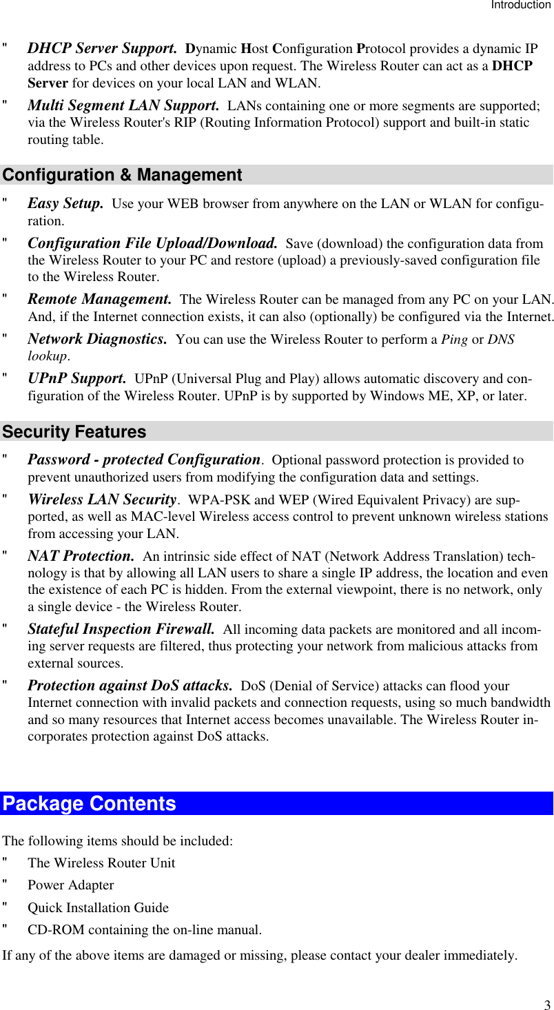 Introduction 3 &quot; DHCP Server Support.  Dynamic Host Configuration Protocol provides a dynamic IP address to PCs and other devices upon request. The Wireless Router can act as a DHCP Server for devices on your local LAN and WLAN. &quot; Multi Segment LAN Support.  LANs containing one or more segments are supported; via the Wireless Router&apos;s RIP (Routing Information Protocol) support and built-in static routing table.  Configuration &amp; Management &quot; Easy Setup.  Use your WEB browser from anywhere on the LAN or WLAN for configu-ration. &quot; Configuration File Upload/Download.  Save (download) the configuration data from the Wireless Router to your PC and restore (upload) a previously-saved configuration file to the Wireless Router. &quot; Remote Management.  The Wireless Router can be managed from any PC on your LAN. And, if the Internet connection exists, it can also (optionally) be configured via the Internet. &quot; Network Diagnostics.  You can use the Wireless Router to perform a Ping or DNS lookup. &quot; UPnP Support.  UPnP (Universal Plug and Play) allows automatic discovery and con-figuration of the Wireless Router. UPnP is by supported by Windows ME, XP, or later. Security Features &quot; Password - protected Configuration.  Optional password protection is provided to prevent unauthorized users from modifying the configuration data and settings. &quot; Wireless LAN Security.  WPA-PSK and WEP (Wired Equivalent Privacy) are sup-ported, as well as MAC-level Wireless access control to prevent unknown wireless stations from accessing your LAN. &quot; NAT Protection.  An intrinsic side effect of NAT (Network Address Translation) tech-nology is that by allowing all LAN users to share a single IP address, the location and even the existence of each PC is hidden. From the external viewpoint, there is no network, only a single device - the Wireless Router. &quot; Stateful Inspection Firewall.  All incoming data packets are monitored and all incom-ing server requests are filtered, thus protecting your network from malicious attacks from external sources. &quot; Protection against DoS attacks.  DoS (Denial of Service) attacks can flood your Internet connection with invalid packets and connection requests, using so much bandwidth and so many resources that Internet access becomes unavailable. The Wireless Router in-corporates protection against DoS attacks.  Package Contents The following items should be included: &quot; The Wireless Router Unit &quot; Power Adapter &quot; Quick Installation Guide &quot; CD-ROM containing the on-line manual. If any of the above items are damaged or missing, please contact your dealer immediately. 