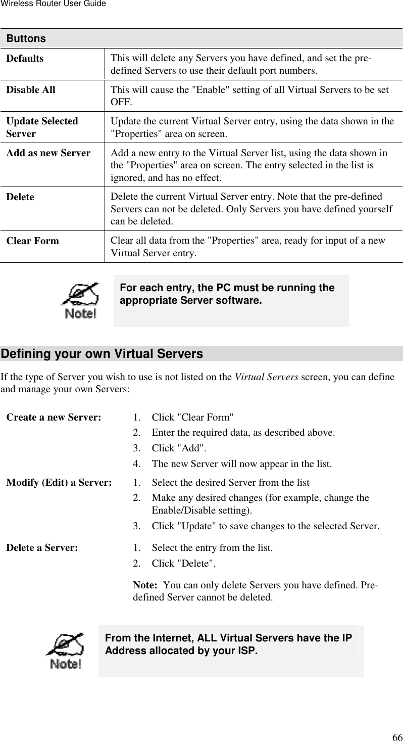 Wireless Router User Guide 66 Buttons Defaults This will delete any Servers you have defined, and set the pre-defined Servers to use their default port numbers. Disable All  This will cause the &quot;Enable&quot; setting of all Virtual Servers to be set OFF. Update Selected Server  Update the current Virtual Server entry, using the data shown in the &quot;Properties&quot; area on screen. Add as new Server  Add a new entry to the Virtual Server list, using the data shown in the &quot;Properties&quot; area on screen. The entry selected in the list is ignored, and has no effect. Delete  Delete the current Virtual Server entry. Note that the pre-defined Servers can not be deleted. Only Servers you have defined yourself can be deleted. Clear Form  Clear all data from the &quot;Properties&quot; area, ready for input of a new Virtual Server entry.   For each entry, the PC must be running the appropriate Server software. Defining your own Virtual Servers If the type of Server you wish to use is not listed on the Virtual Servers screen, you can define and manage your own Servers: Create a new Server:  1. Click &quot;Clear Form&quot; 2. Enter the required data, as described above. 3. Click &quot;Add&quot;. 4. The new Server will now appear in the list. Modify (Edit) a Server:  1. Select the desired Server from the list 2. Make any desired changes (for example, change the Enable/Disable setting). 3. Click &quot;Update&quot; to save changes to the selected Server. Delete a Server:  1. Select the entry from the list. 2. Click &quot;Delete&quot;. Note:  You can only delete Servers you have defined. Pre-defined Server cannot be deleted.   From the Internet, ALL Virtual Servers have the IP Address allocated by your ISP.  