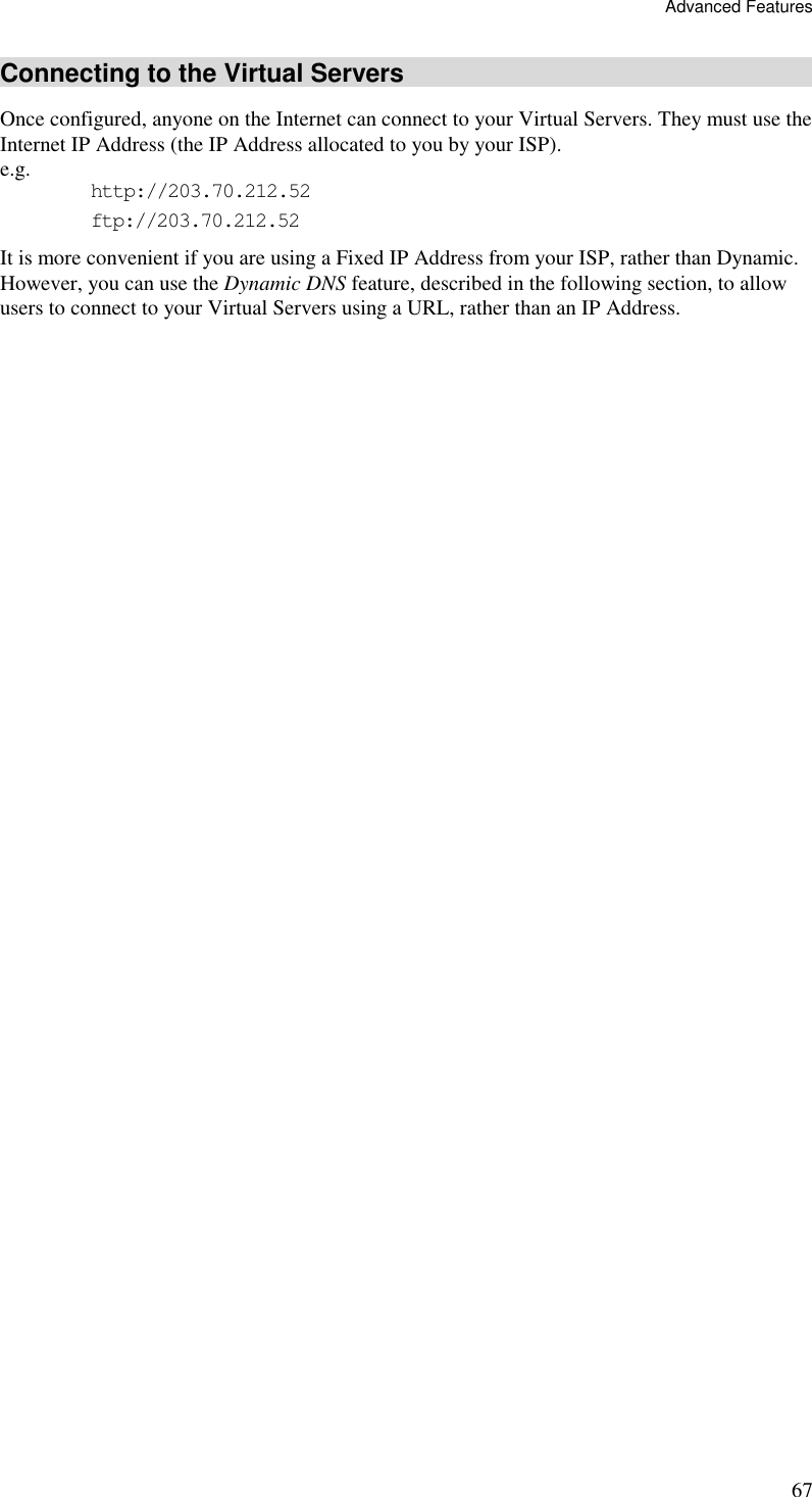 Advanced Features 67 Connecting to the Virtual Servers Once configured, anyone on the Internet can connect to your Virtual Servers. They must use the Internet IP Address (the IP Address allocated to you by your ISP).  e.g.  http://203.70.212.52 ftp://203.70.212.52 It is more convenient if you are using a Fixed IP Address from your ISP, rather than Dynamic.  However, you can use the Dynamic DNS feature, described in the following section, to allow users to connect to your Virtual Servers using a URL, rather than an IP Address. 