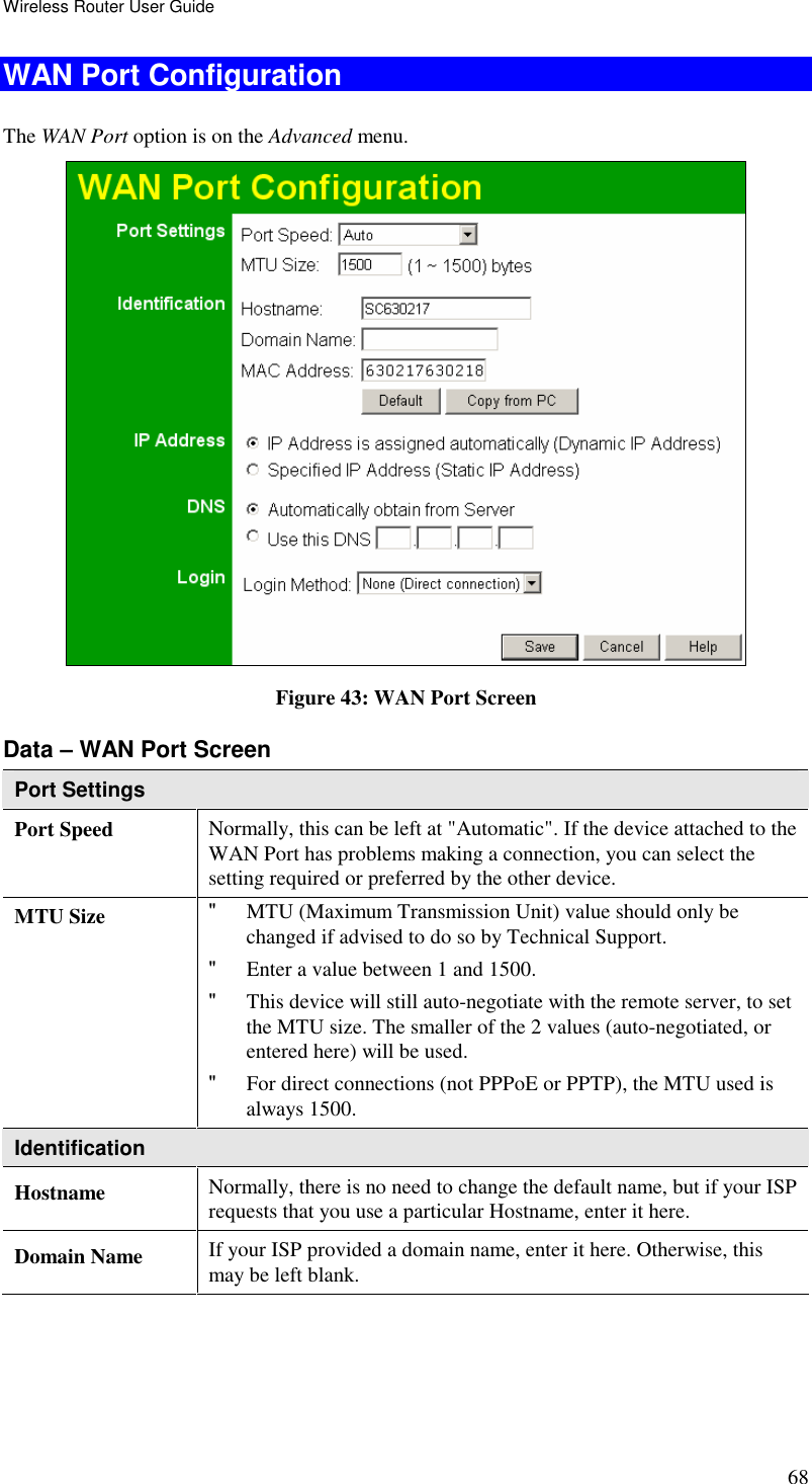 Wireless Router User Guide 68 WAN Port Configuration The WAN Port option is on the Advanced menu.   Figure 43: WAN Port Screen Data – WAN Port Screen Port Settings Port Speed  Normally, this can be left at &quot;Automatic&quot;. If the device attached to the WAN Port has problems making a connection, you can select the setting required or preferred by the other device. MTU Size  &quot; MTU (Maximum Transmission Unit) value should only be changed if advised to do so by Technical Support.  &quot; Enter a value between 1 and 1500.  &quot; This device will still auto-negotiate with the remote server, to set the MTU size. The smaller of the 2 values (auto-negotiated, or entered here) will be used.  &quot; For direct connections (not PPPoE or PPTP), the MTU used is always 1500.  Identification Hostname  Normally, there is no need to change the default name, but if your ISP requests that you use a particular Hostname, enter it here. Domain Name  If your ISP provided a domain name, enter it here. Otherwise, this may be left blank. 