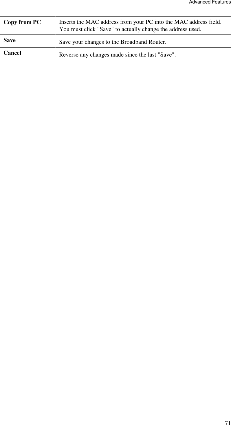 Advanced Features 71 Copy from PC  Inserts the MAC address from your PC into the MAC address field. You must click &quot;Save&quot; to actually change the address used. Save  Save your changes to the Broadband Router. Cancel  Reverse any changes made since the last &quot;Save&quot;.   