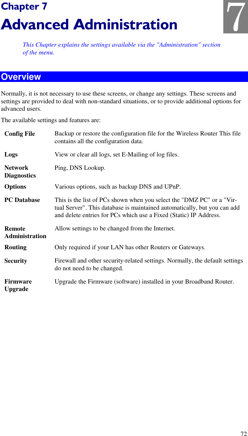  72 Chapter 7 Advanced Administration This Chapter explains the settings available via the &quot;Administration&quot; section of the menu. Overview Normally, it is not necessary to use these screens, or change any settings. These screens and settings are provided to deal with non-standard situations, or to provide additional options for advanced users. The available settings and features are: Config File  Backup or restore the configuration file for the Wireless Router This file contains all the configuration data. Logs  View or clear all logs, set E-Mailing of log files. Network Diagnostics  Ping, DNS Lookup. Options  Various options, such as backup DNS and UPnP. PC Database  This is the list of PCs shown when you select the &quot;DMZ PC&quot; or a &quot;Vir-tual Server&quot;. This database is maintained automatically, but you can add and delete entries for PCs which use a Fixed (Static) IP Address. Remote  Administration Allow settings to be changed from the Internet. Routing  Only required if your LAN has other Routers or Gateways. Security  Firewall and other security-related settings. Normally, the default settings do not need to be changed. Firmware Upgrade  Upgrade the Firmware (software) installed in your Broadband Router.  7 