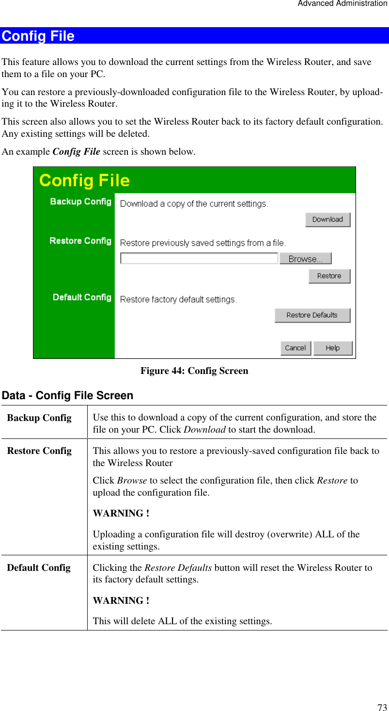 Advanced Administration 73 Config File This feature allows you to download the current settings from the Wireless Router, and save them to a file on your PC. You can restore a previously-downloaded configuration file to the Wireless Router, by upload-ing it to the Wireless Router. This screen also allows you to set the Wireless Router back to its factory default configuration. Any existing settings will be deleted. An example Config File screen is shown below.  Figure 44: Config Screen Data - Config File Screen Backup Config  Use this to download a copy of the current configuration, and store the file on your PC. Click Download to start the download. Restore Config  This allows you to restore a previously-saved configuration file back to the Wireless Router  Click Browse to select the configuration file, then click Restore to upload the configuration file.  WARNING !  Uploading a configuration file will destroy (overwrite) ALL of the existing settings. Default Config  Clicking the Restore Defaults button will reset the Wireless Router to its factory default settings.  WARNING !  This will delete ALL of the existing settings.  