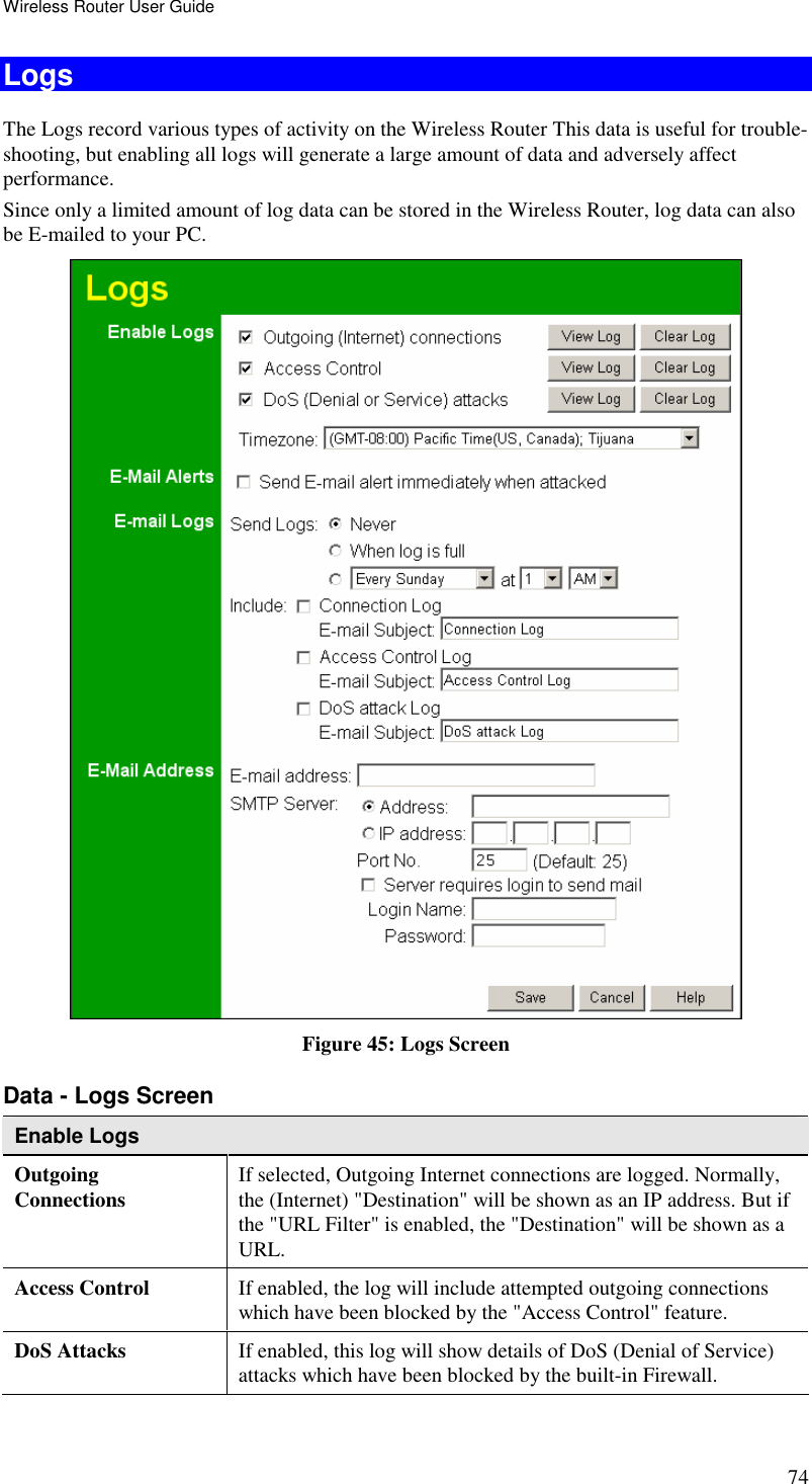 Wireless Router User Guide 74 Logs The Logs record various types of activity on the Wireless Router This data is useful for trouble-shooting, but enabling all logs will generate a large amount of data and adversely affect performance. Since only a limited amount of log data can be stored in the Wireless Router, log data can also be E-mailed to your PC.  Figure 45: Logs Screen Data - Logs Screen Enable Logs Outgoing  Connections  If selected, Outgoing Internet connections are logged. Normally, the (Internet) &quot;Destination&quot; will be shown as an IP address. But if the &quot;URL Filter&quot; is enabled, the &quot;Destination&quot; will be shown as a URL. Access Control  If enabled, the log will include attempted outgoing connections which have been blocked by the &quot;Access Control&quot; feature. DoS Attacks   If enabled, this log will show details of DoS (Denial of Service) attacks which have been blocked by the built-in Firewall. 