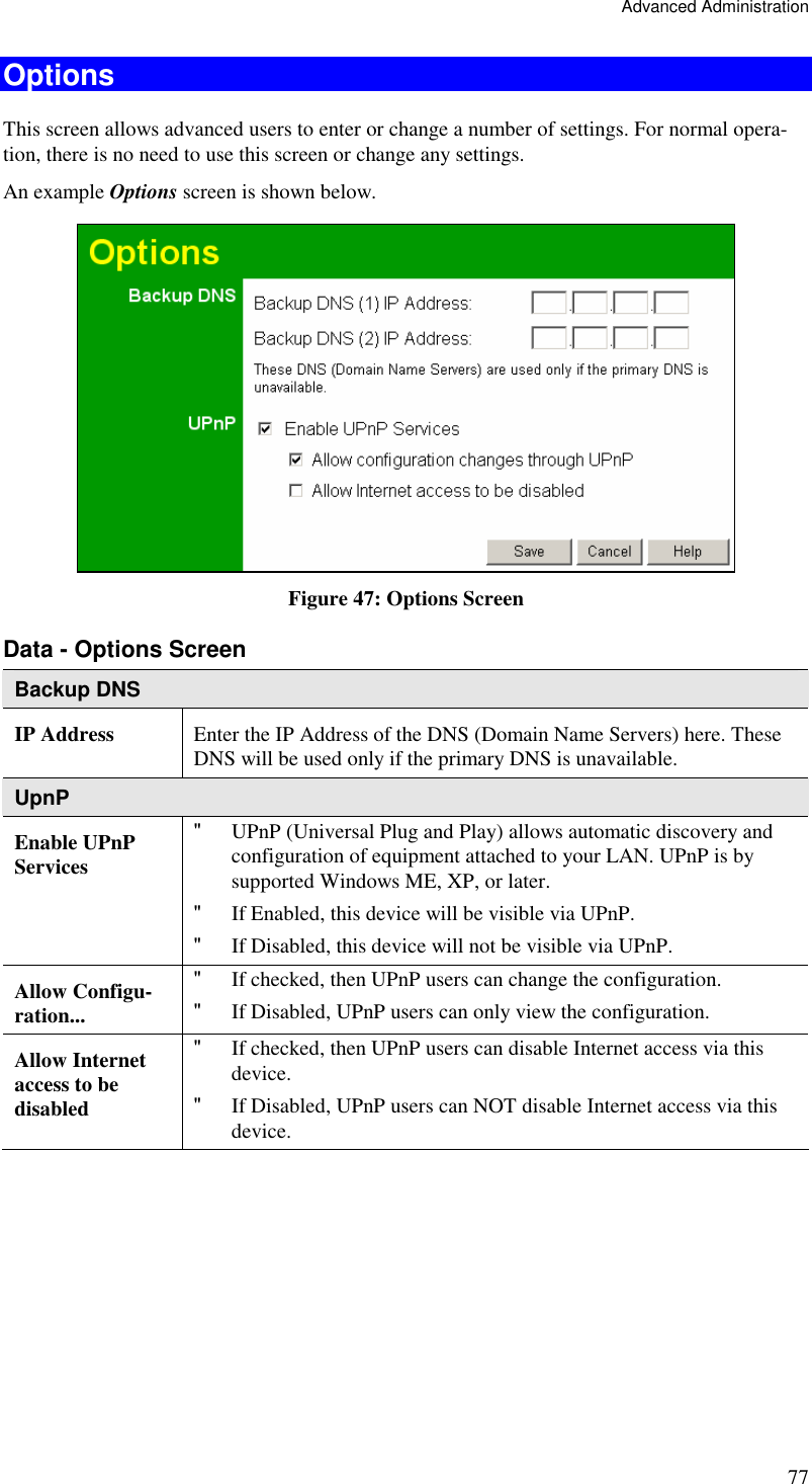 Advanced Administration 77 Options This screen allows advanced users to enter or change a number of settings. For normal opera-tion, there is no need to use this screen or change any settings. An example Options screen is shown below.   Figure 47: Options Screen Data - Options Screen Backup DNS IP Address  Enter the IP Address of the DNS (Domain Name Servers) here. These DNS will be used only if the primary DNS is unavailable. UpnP Enable UPnP Services &quot; UPnP (Universal Plug and Play) allows automatic discovery and configuration of equipment attached to your LAN. UPnP is by supported Windows ME, XP, or later.  &quot; If Enabled, this device will be visible via UPnP.  &quot; If Disabled, this device will not be visible via UPnP.  Allow Configu-ration... &quot; If checked, then UPnP users can change the configuration.  &quot; If Disabled, UPnP users can only view the configuration. Allow Internet access to be disabled &quot; If checked, then UPnP users can disable Internet access via this device.  &quot; If Disabled, UPnP users can NOT disable Internet access via this device.  