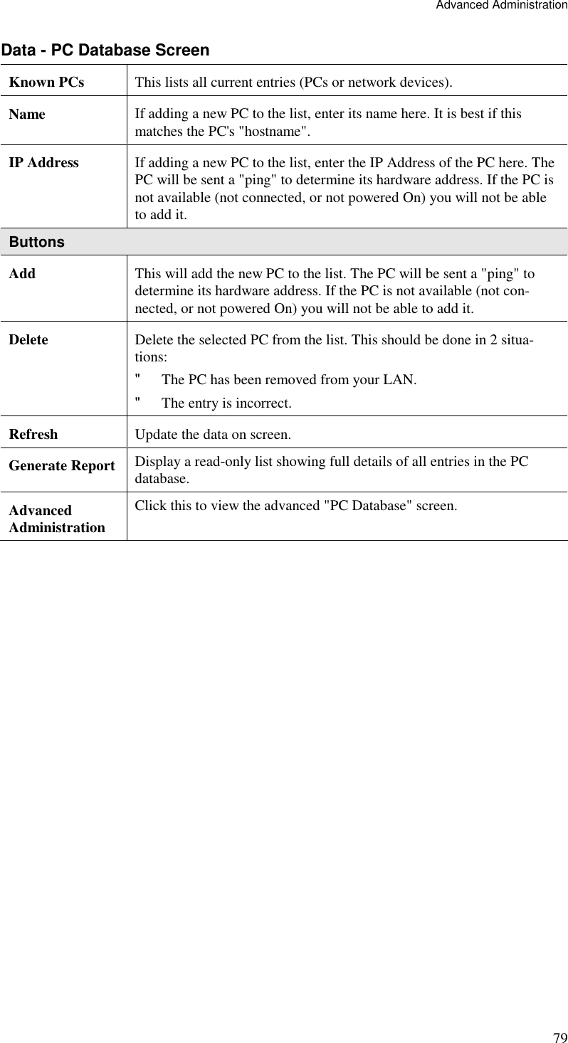 Advanced Administration 79 Data - PC Database Screen Known PCs  This lists all current entries (PCs or network devices). Name  If adding a new PC to the list, enter its name here. It is best if this matches the PC&apos;s &quot;hostname&quot;. IP Address  If adding a new PC to the list, enter the IP Address of the PC here. The PC will be sent a &quot;ping&quot; to determine its hardware address. If the PC is not available (not connected, or not powered On) you will not be able to add it. Buttons Add  This will add the new PC to the list. The PC will be sent a &quot;ping&quot; to determine its hardware address. If the PC is not available (not con-nected, or not powered On) you will not be able to add it. Delete  Delete the selected PC from the list. This should be done in 2 situa-tions: &quot; The PC has been removed from your LAN. &quot; The entry is incorrect. Refresh  Update the data on screen. Generate Report Display a read-only list showing full details of all entries in the PC database. Advanced  Administration Click this to view the advanced &quot;PC Database&quot; screen.  