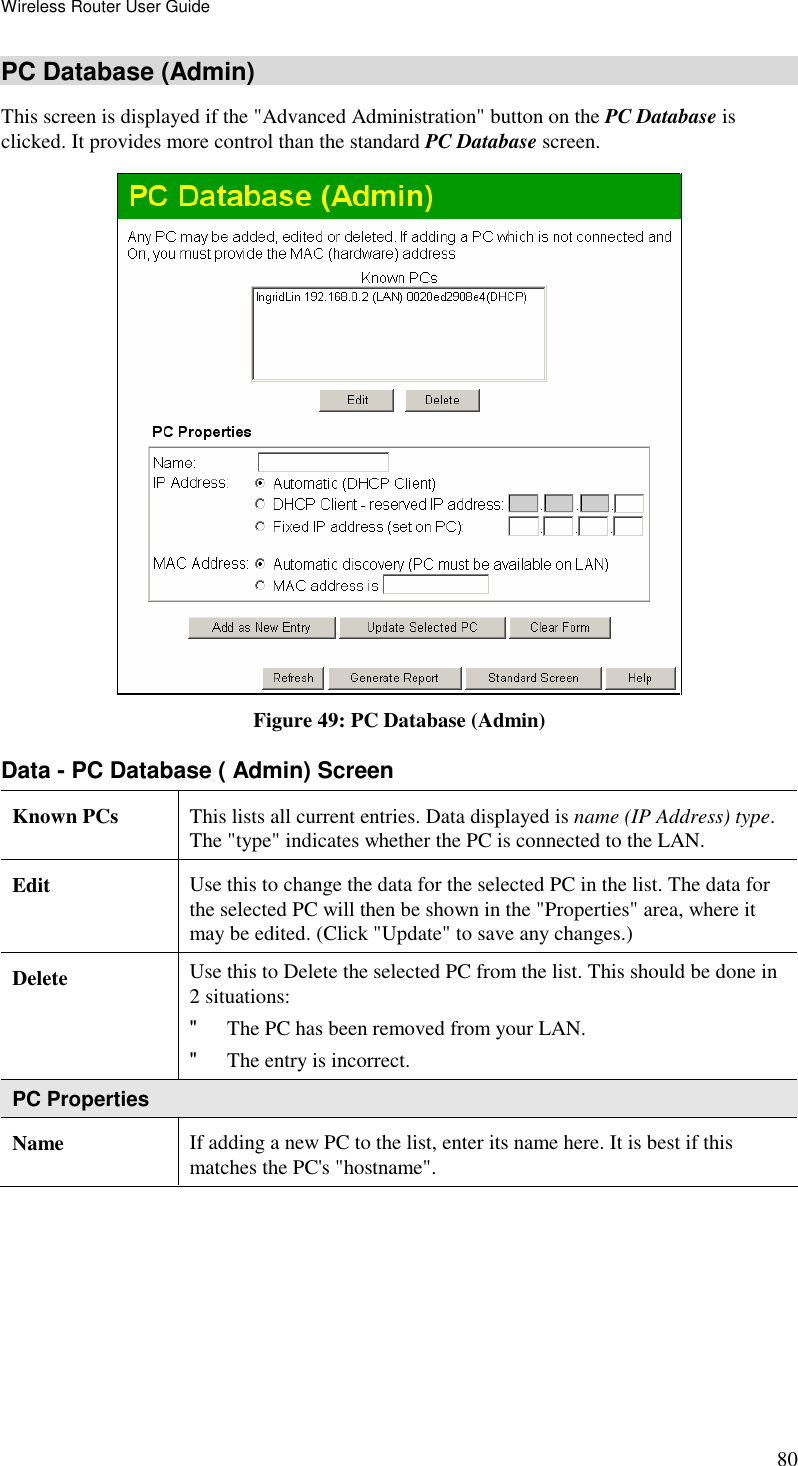 Wireless Router User Guide 80 PC Database (Admin) This screen is displayed if the &quot;Advanced Administration&quot; button on the PC Database is clicked. It provides more control than the standard PC Database screen.  Figure 49: PC Database (Admin) Data - PC Database ( Admin) Screen Known PCs  This lists all current entries. Data displayed is name (IP Address) type. The &quot;type&quot; indicates whether the PC is connected to the LAN. Edit  Use this to change the data for the selected PC in the list. The data for the selected PC will then be shown in the &quot;Properties&quot; area, where it may be edited. (Click &quot;Update&quot; to save any changes.) Delete  Use this to Delete the selected PC from the list. This should be done in 2 situations:  &quot; The PC has been removed from your LAN.  &quot; The entry is incorrect.  PC Properties Name  If adding a new PC to the list, enter its name here. It is best if this matches the PC&apos;s &quot;hostname&quot;. 