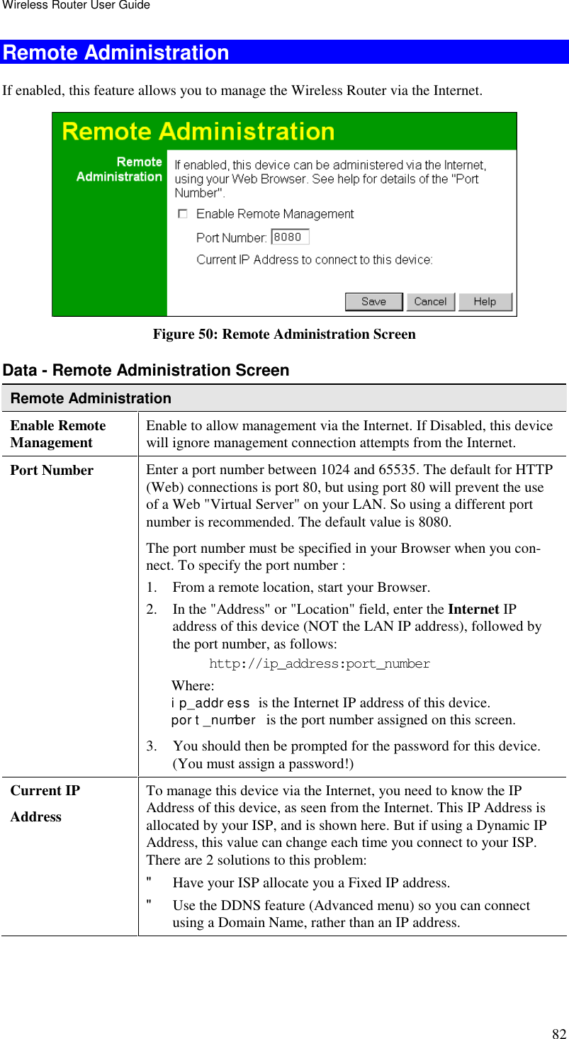 Wireless Router User Guide 82 Remote Administration If enabled, this feature allows you to manage the Wireless Router via the Internet.   Figure 50: Remote Administration Screen Data - Remote Administration Screen Remote Administration Enable Remote Management Enable to allow management via the Internet. If Disabled, this device will ignore management connection attempts from the Internet. Port Number Enter a port number between 1024 and 65535. The default for HTTP (Web) connections is port 80, but using port 80 will prevent the use of a Web &quot;Virtual Server&quot; on your LAN. So using a different port number is recommended. The default value is 8080.  The port number must be specified in your Browser when you con-nect. To specify the port number :  1. From a remote location, start your Browser.  2. In the &quot;Address&quot; or &quot;Location&quot; field, enter the Internet IP address of this device (NOT the LAN IP address), followed by the port number, as follows:  http://ip_address:port_number Where: i p_addr ess  is the Internet IP address of this device.  por t _number   is the port number assigned on this screen.  3. You should then be prompted for the password for this device. (You must assign a password!)  Current IP  Address To manage this device via the Internet, you need to know the IP Address of this device, as seen from the Internet. This IP Address is allocated by your ISP, and is shown here. But if using a Dynamic IP Address, this value can change each time you connect to your ISP. There are 2 solutions to this problem:  &quot; Have your ISP allocate you a Fixed IP address.  &quot; Use the DDNS feature (Advanced menu) so you can connect using a Domain Name, rather than an IP address.   