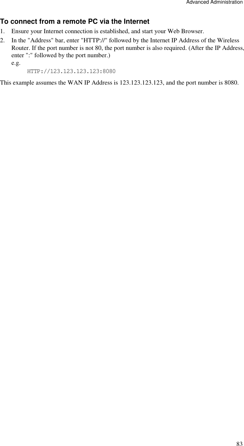 Advanced Administration 83 To connect from a remote PC via the Internet 1. Ensure your Internet connection is established, and start your Web Browser. 2. In the &quot;Address&quot; bar, enter &quot;HTTP://&quot; followed by the Internet IP Address of the Wireless Router. If the port number is not 80, the port number is also required. (After the IP Address, enter &quot;:&quot; followed by the port number.)  e.g.  HTTP://123.123.123.123:8080 This example assumes the WAN IP Address is 123.123.123.123, and the port number is 8080.  