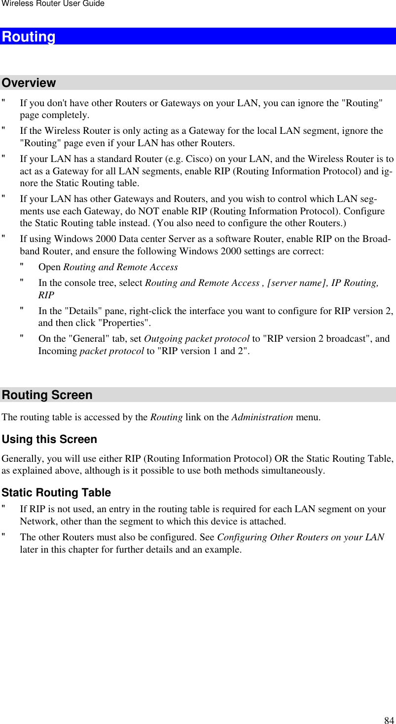 Wireless Router User Guide 84 Routing  Overview &quot; If you don&apos;t have other Routers or Gateways on your LAN, you can ignore the &quot;Routing&quot; page completely. &quot; If the Wireless Router is only acting as a Gateway for the local LAN segment, ignore the &quot;Routing&quot; page even if your LAN has other Routers. &quot; If your LAN has a standard Router (e.g. Cisco) on your LAN, and the Wireless Router is to act as a Gateway for all LAN segments, enable RIP (Routing Information Protocol) and ig-nore the Static Routing table. &quot; If your LAN has other Gateways and Routers, and you wish to control which LAN seg-ments use each Gateway, do NOT enable RIP (Routing Information Protocol). Configure the Static Routing table instead. (You also need to configure the other Routers.) &quot; If using Windows 2000 Data center Server as a software Router, enable RIP on the Broad-band Router, and ensure the following Windows 2000 settings are correct: &quot; Open Routing and Remote Access  &quot; In the console tree, select Routing and Remote Access , [server name], IP Routing, RIP  &quot; In the &quot;Details&quot; pane, right-click the interface you want to configure for RIP version 2, and then click &quot;Properties&quot;.  &quot; On the &quot;General&quot; tab, set Outgoing packet protocol to &quot;RIP version 2 broadcast&quot;, and Incoming packet protocol to &quot;RIP version 1 and 2&quot;.  Routing Screen The routing table is accessed by the Routing link on the Administration menu. Using this Screen Generally, you will use either RIP (Routing Information Protocol) OR the Static Routing Table, as explained above, although is it possible to use both methods simultaneously. Static Routing Table &quot; If RIP is not used, an entry in the routing table is required for each LAN segment on your Network, other than the segment to which this device is attached.  &quot; The other Routers must also be configured. See Configuring Other Routers on your LAN later in this chapter for further details and an example.  