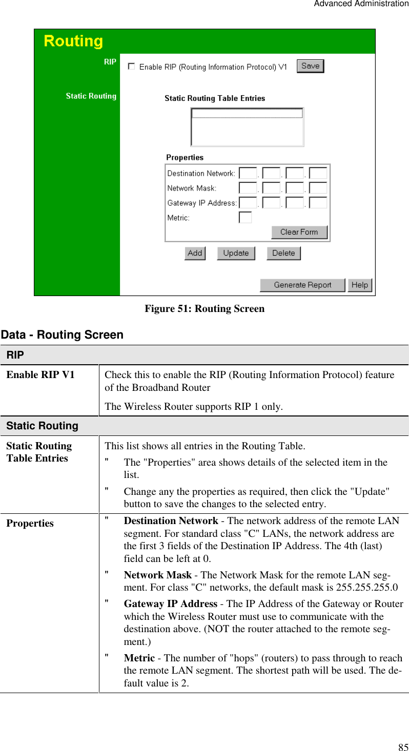 Advanced Administration 85  Figure 51: Routing Screen Data - Routing Screen RIP Enable RIP V1  Check this to enable the RIP (Routing Information Protocol) feature of the Broadband Router  The Wireless Router supports RIP 1 only. Static Routing Static Routing Table Entries  This list shows all entries in the Routing Table. &quot; The &quot;Properties&quot; area shows details of the selected item in the list. &quot; Change any the properties as required, then click the &quot;Update&quot; button to save the changes to the selected entry. Properties  &quot; Destination Network - The network address of the remote LAN segment. For standard class &quot;C&quot; LANs, the network address are the first 3 fields of the Destination IP Address. The 4th (last) field can be left at 0. &quot; Network Mask - The Network Mask for the remote LAN seg-ment. For class &quot;C&quot; networks, the default mask is 255.255.255.0 &quot; Gateway IP Address - The IP Address of the Gateway or Router which the Wireless Router must use to communicate with the destination above. (NOT the router attached to the remote seg-ment.) &quot; Metric - The number of &quot;hops&quot; (routers) to pass through to reach the remote LAN segment. The shortest path will be used. The de-fault value is 2. 