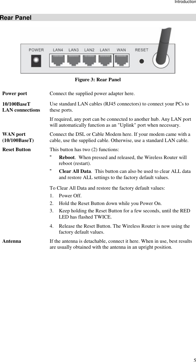 Introduction 5 Rear Panel  Figure 3: Rear Panel Power port  Connect the supplied power adapter here. 10/100BaseT LAN connections  Use standard LAN cables (RJ45 connectors) to connect your PCs to these ports. If required, any port can be connected to another hub. Any LAN port will automatically function as an &quot;Uplink&quot; port when necessary. WAN port (10/100BaseT)  Connect the DSL or Cable Modem here. If your modem came with a cable, use the supplied cable. Otherwise, use a standard LAN cable. Reset Button  This button has two (2) functions: &quot; Reboot.  When pressed and released, the Wireless Router will reboot (restart). &quot; Clear All Data.  This button can also be used to clear ALL data and restore ALL settings to the factory default values. To Clear All Data and restore the factory default values: 1. Power Off. 2. Hold the Reset Button down while you Power On. 3. Keep holding the Reset Button for a few seconds, until the RED LED has flashed TWICE. 4. Release the Reset Button. The Wireless Router is now using the factory default values. Antenna  If the antenna is detachable, connect it here. When in use, best results are usually obtained with the antenna in an upright position.   