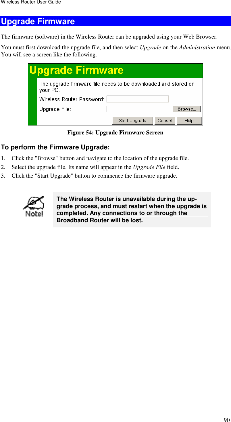 Wireless Router User Guide 90 Upgrade Firmware The firmware (software) in the Wireless Router can be upgraded using your Web Browser.  You must first download the upgrade file, and then select Upgrade on the Administration menu. You will see a screen like the following.  Figure 54: Upgrade Firmware Screen To perform the Firmware Upgrade: 1. Click the &quot;Browse&quot; button and navigate to the location of the upgrade file. 2. Select the upgrade file. Its name will appear in the Upgrade File field. 3. Click the &quot;Start Upgrade&quot; button to commence the firmware upgrade.   The Wireless Router is unavailable during the up-grade process, and must restart when the upgrade is completed. Any connections to or through the Broadband Router will be lost.   