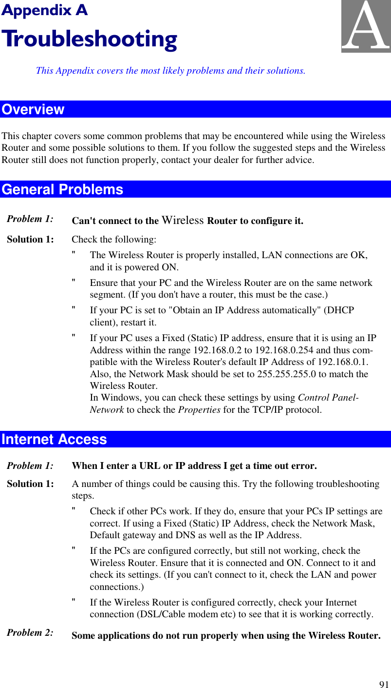  91 Appendix A Troubleshooting This Appendix covers the most likely problems and their solutions. Overview This chapter covers some common problems that may be encountered while using the Wireless Router and some possible solutions to them. If you follow the suggested steps and the Wireless Router still does not function properly, contact your dealer for further advice. General Problems Problem 1:  Can&apos;t connect to the Wireless Router to configure it. Solution 1:  Check the following: &quot; The Wireless Router is properly installed, LAN connections are OK, and it is powered ON. &quot; Ensure that your PC and the Wireless Router are on the same network segment. (If you don&apos;t have a router, this must be the case.)  &quot; If your PC is set to &quot;Obtain an IP Address automatically&quot; (DHCP client), restart it. &quot; If your PC uses a Fixed (Static) IP address, ensure that it is using an IP Address within the range 192.168.0.2 to 192.168.0.254 and thus com-patible with the Wireless Router&apos;s default IP Address of 192.168.0.1.  Also, the Network Mask should be set to 255.255.255.0 to match the Wireless Router. In Windows, you can check these settings by using Control Panel-Network to check the Properties for the TCP/IP protocol.  Internet Access Problem 1: When I enter a URL or IP address I get a time out error. Solution 1: A number of things could be causing this. Try the following troubleshooting steps. &quot; Check if other PCs work. If they do, ensure that your PCs IP settings are correct. If using a Fixed (Static) IP Address, check the Network Mask, Default gateway and DNS as well as the IP Address. &quot; If the PCs are configured correctly, but still not working, check the Wireless Router. Ensure that it is connected and ON. Connect to it and check its settings. (If you can&apos;t connect to it, check the LAN and power connections.) &quot; If the Wireless Router is configured correctly, check your Internet connection (DSL/Cable modem etc) to see that it is working correctly. Problem 2: Some applications do not run properly when using the Wireless Router.  A 