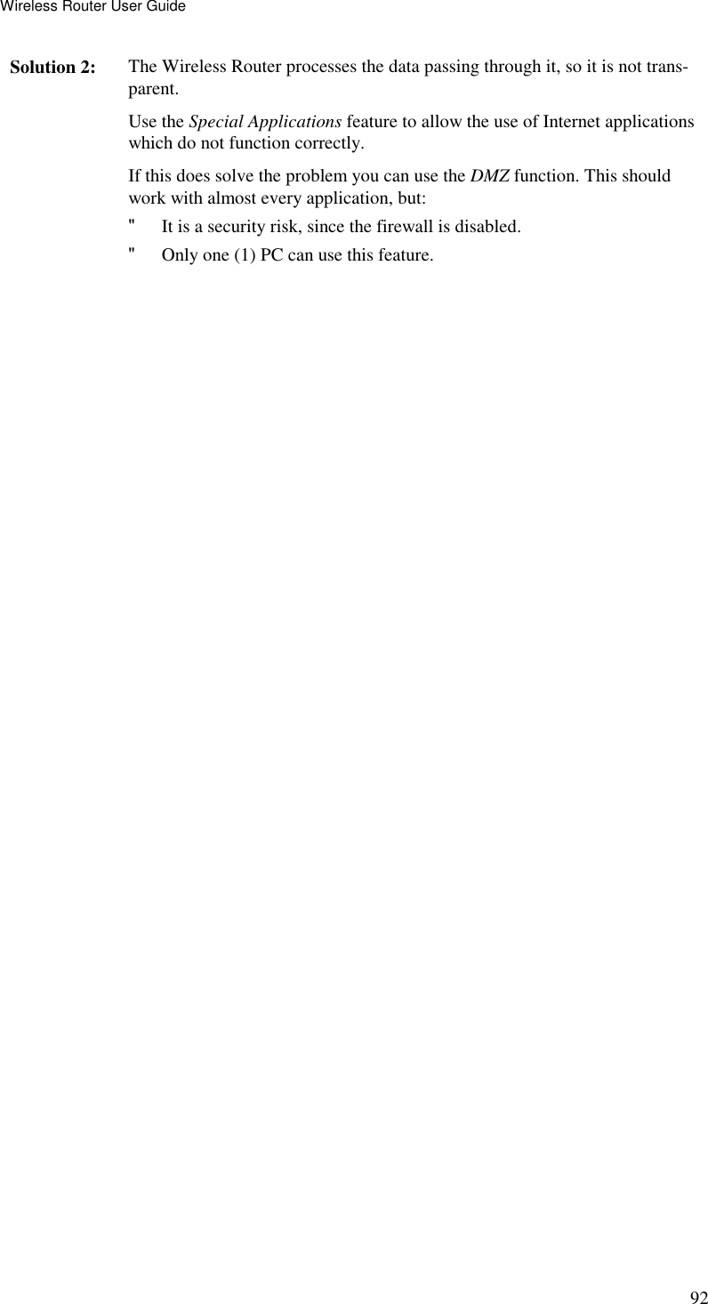 Wireless Router User Guide 92 Solution 2:  The Wireless Router processes the data passing through it, so it is not trans-parent. Use the Special Applications feature to allow the use of Internet applications which do not function correctly. If this does solve the problem you can use the DMZ function. This should work with almost every application, but: &quot; It is a security risk, since the firewall is disabled. &quot; Only one (1) PC can use this feature. 