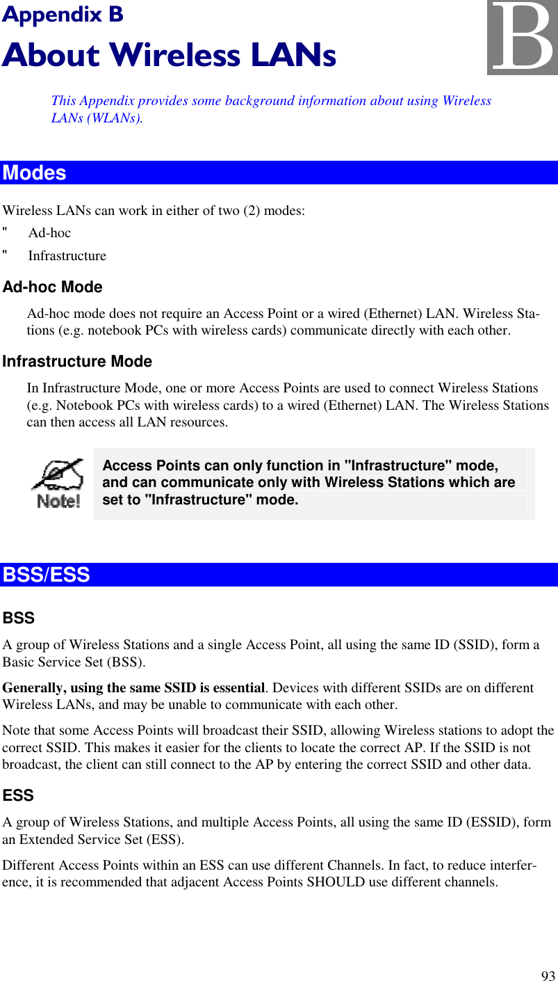  93 Appendix B About Wireless LANs This Appendix provides some background information about using Wireless LANs (WLANs). Modes Wireless LANs can work in either of two (2) modes: &quot; Ad-hoc &quot; Infrastructure Ad-hoc Mode Ad-hoc mode does not require an Access Point or a wired (Ethernet) LAN. Wireless Sta-tions (e.g. notebook PCs with wireless cards) communicate directly with each other. Infrastructure Mode In Infrastructure Mode, one or more Access Points are used to connect Wireless Stations (e.g. Notebook PCs with wireless cards) to a wired (Ethernet) LAN. The Wireless Stations can then access all LAN resources.  Access Points can only function in &quot;Infrastructure&quot; mode, and can communicate only with Wireless Stations which are set to &quot;Infrastructure&quot; mode.  BSS/ESS BSS A group of Wireless Stations and a single Access Point, all using the same ID (SSID), form a Basic Service Set (BSS). Generally, using the same SSID is essential. Devices with different SSIDs are on different Wireless LANs, and may be unable to communicate with each other.  Note that some Access Points will broadcast their SSID, allowing Wireless stations to adopt the correct SSID. This makes it easier for the clients to locate the correct AP. If the SSID is not broadcast, the client can still connect to the AP by entering the correct SSID and other data. ESS A group of Wireless Stations, and multiple Access Points, all using the same ID (ESSID), form an Extended Service Set (ESS). Different Access Points within an ESS can use different Channels. In fact, to reduce interfer-ence, it is recommended that adjacent Access Points SHOULD use different channels. B 