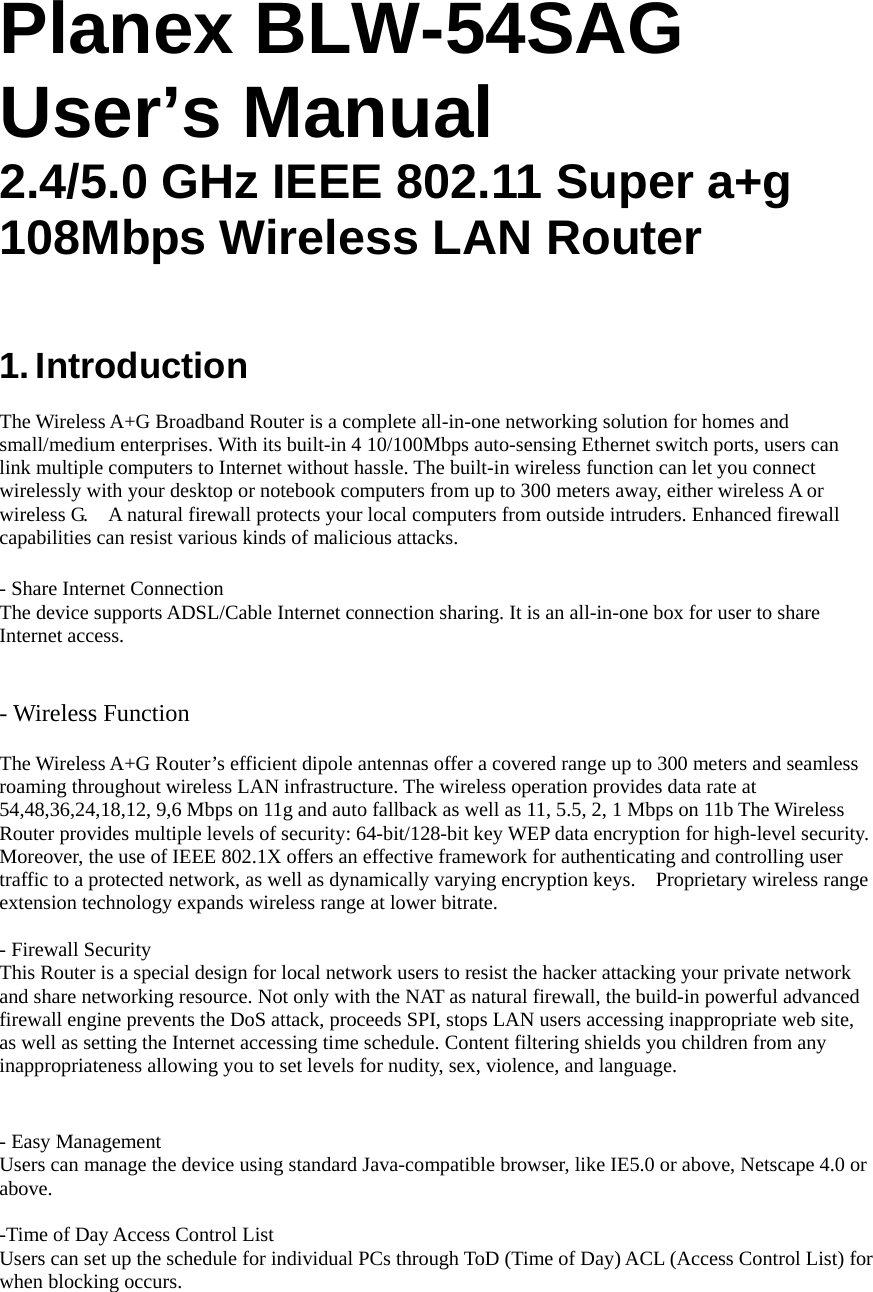 Planex BLW-54SAG User’s Manual 2.4/5.0 GHz IEEE 802.11 Super a+g 108Mbps Wireless LAN Router   1. Introduction  The Wireless A+G Broadband Router is a complete all-in-one networking solution for homes and small/medium enterprises. With its built-in 4 10/100Mbps auto-sensing Ethernet switch ports, users can link multiple computers to Internet without hassle. The built-in wireless function can let you connect wirelessly with your desktop or notebook computers from up to 300 meters away, either wireless A or wireless G.    A natural firewall protects your local computers from outside intruders. Enhanced firewall capabilities can resist various kinds of malicious attacks.        - Share Internet Connection The device supports ADSL/Cable Internet connection sharing. It is an all-in-one box for user to share Internet access.    - Wireless Function   The Wireless A+G Router’s efficient dipole antennas offer a covered range up to 300 meters and seamless roaming throughout wireless LAN infrastructure. The wireless operation provides data rate at 54,48,36,24,18,12, 9,6 Mbps on 11g and auto fallback as well as 11, 5.5, 2, 1 Mbps on 11b The Wireless Router provides multiple levels of security: 64-bit/128-bit key WEP data encryption for high-level security. Moreover, the use of IEEE 802.1X offers an effective framework for authenticating and controlling user traffic to a protected network, as well as dynamically varying encryption keys.    Proprietary wireless range extension technology expands wireless range at lower bitrate.       - Firewall Security This Router is a special design for local network users to resist the hacker attacking your private network and share networking resource. Not only with the NAT as natural firewall, the build-in powerful advanced firewall engine prevents the DoS attack, proceeds SPI, stops LAN users accessing inappropriate web site, as well as setting the Internet accessing time schedule. Content filtering shields you children from any inappropriateness allowing you to set levels for nudity, sex, violence, and language.  - Easy Management Users can manage the device using standard Java-compatible browser, like IE5.0 or above, Netscape 4.0 or above.   -Time of Day Access Control List Users can set up the schedule for individual PCs through ToD (Time of Day) ACL (Access Control List) for when blocking occurs. 