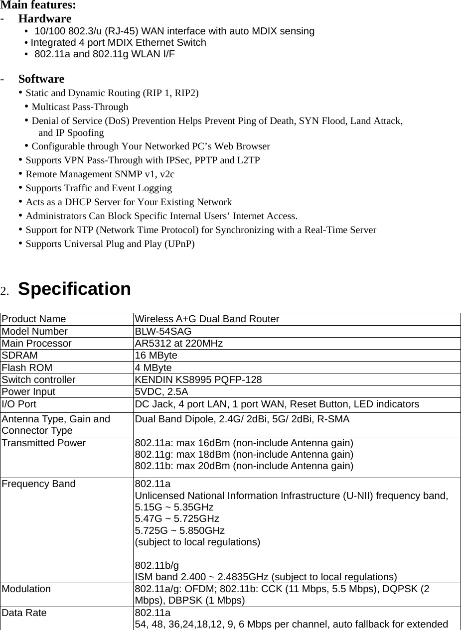  Main features: -  Hardware •  10/100 802.3/u (RJ-45) WAN interface with auto MDIX sensing   • Integrated 4 port MDIX Ethernet Switch •  802.11a and 802.11g WLAN I/F        -  Software • Static and Dynamic Routing (RIP 1, RIP2)  • Multicast Pass-Through  • Denial of Service (DoS) Prevention Helps Prevent Ping of Death, SYN Flood, Land Attack,       and IP Spoofing  • Configurable through Your Networked PC’s Web Browser • Supports VPN Pass-Through with IPSec, PPTP and L2TP • Remote Management SNMP v1, v2c • Supports Traffic and Event Logging • Acts as a DHCP Server for Your Existing Network • Administrators Can Block Specific Internal Users’ Internet Access. • Support for NTP (Network Time Protocol) for Synchronizing with a Real-Time Server • Supports Universal Plug and Play (UPnP)   2.  Specification  Product Name  Wireless A+G Dual Band Router Model Number  BLW-54SAG Main Processor  AR5312 at 220MHz SDRAM 16 MByte Flash ROM  4 MByte Switch controller  KENDIN KS8995 PQFP-128 Power Input  5VDC, 2.5A I/O Port  DC Jack, 4 port LAN, 1 port WAN, Reset Button, LED indicators Antenna Type, Gain and Connector Type  Dual Band Dipole, 2.4G/ 2dBi, 5G/ 2dBi, R-SMA Transmitted Power  802.11a: max 16dBm (non-include Antenna gain) 802.11g: max 18dBm (non-include Antenna gain) 802.11b: max 20dBm (non-include Antenna gain) Frequency Band  802.11a Unlicensed National Information Infrastructure (U-NII) frequency band, 5.15G ~ 5.35GHz 5.47G ~ 5.725GHz 5.725G ~ 5.850GHz (subject to local regulations)  802.11b/g ISM band 2.400 ~ 2.4835GHz (subject to local regulations) Modulation  802.11a/g: OFDM; 802.11b: CCK (11 Mbps, 5.5 Mbps), DQPSK (2 Mbps), DBPSK (1 Mbps) Data Rate  802.11a 54, 48, 36,24,18,12, 9, 6 Mbps per channel, auto fallback for extended 