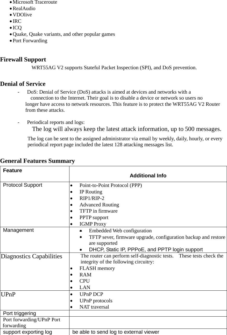 • Microsoft Traceroute • RealAudio  • VDOlive • IRC • ICQ • Quake, Quake variants, and other popular games • Port Forwarding  Firewall Support           WRT55AG V2 supports Stateful Packet Inspection (SPI), and DoS prevention. Denial of Service -  DoS: Denial of Service (DoS) attacks is aimed at devices and networks with a       connection to the Internet. Their goal is to disable a device or network so users no   longer have access to network resources. This feature is to protect the WRT55AG V2 Router from these attacks.  -  Periodical reports and logs:   The log will always keep the latest attack information, up to 500 messages. The log can be sent to the assigned administrator via email by weekly, daily, hourly, or every periodical report page included the latest 128 attacking messages list. General Features Summary Feature  Additional Info Protocol Support  •  Point-to-Point Protocol (PPP) •  IP Routing •  RIP1/RIP-2 •  Advanced Routing •  TFTP in firmware •  PPTP support •  IGMP Proxy Management  • Embedded Web configuration •  TFTP sever, firmware upgrade, configuration backup and restore are supported •  DHCP, Static IP, PPPoE, and PPTP login support Diagnostics Capabilities  The router can perform self-diagnostic tests.    These tests check the integrity of the following circuitry: •  FLASH memory •  RAM •  CPU  •  LAN UPnP  •  UPnP DCP •  UPnP protocols •  NAT traversal   Port triggering   Port forwarding/UPnP Port forwarding   support exporting log  be able to send log to external viewer 