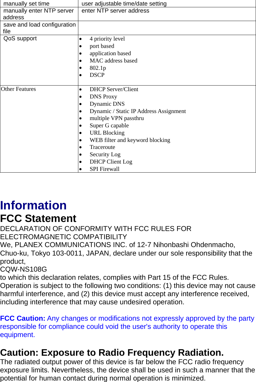 manually set time  user adjustable time/date setting manually enter NTP server address  enter NTP server address save and load configuration file   QoS support  •  4 priority level •  port based •  application based •  MAC address based •  802.1p •  DSCP  Other Features  •  DHCP Server/Client •  DNS Proxy •  Dynamic DNS •  Dynamic / Static IP Address Assignment •  multiple VPN passthru   •  Super G capable •  URL Blocking •  WEB filter and keyword blocking •  Traceroute •  Security Log •  DHCP Client Log •  SPI Firewall    Information FCC Statement DECLARATION OF CONFORMITY WITH FCC RULES FOR ELECTROMAGNETIC COMPATIBILITY We, PLANEX COMMUNICATIONS INC. of 12-7 Nihonbashi Ohdenmacho, Chuo-ku, Tokyo 103-0011, JAPAN, declare under our sole responsibility that the product, CQW-NS108G to which this declaration relates, complies with Part 15 of the FCC Rules. Operation is subject to the following two conditions: (1) this device may not cause harmful interference, and (2) this device must accept any interference received, including interference that may cause undesired operation.  FCC Caution: Any changes or modifications not expressly approved by the party responsible for compliance could void the user&apos;s authority to operate this equipment.  Caution: Exposure to Radio Frequency Radiation. The radiated output power of this device is far below the FCC radio frequency exposure limits. Nevertheless, the device shall be used in such a manner that the potential for human contact during normal operation is minimized. 