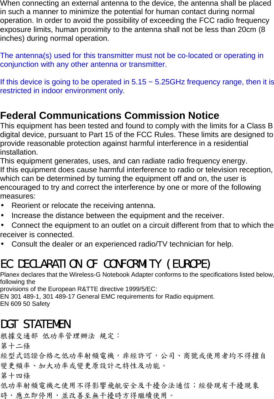 When connecting an external antenna to the device, the antenna shall be placed in such a manner to minimize the potential for human contact during normal operation. In order to avoid the possibility of exceeding the FCC radio frequency exposure limits, human proximity to the antenna shall not be less than 20cm (8 inches) during normal operation.  The antenna(s) used for this transmitter must not be co-located or operating in conjunction with any other antenna or transmitter.  If this device is going to be operated in 5.15 ~ 5.25GHz frequency range, then it is restricted in indoor environment only.   Federal Communications Commission Notice This equipment has been tested and found to comply with the limits for a Class B digital device, pursuant to Part 15 of the FCC Rules. These limits are designed to provide reasonable protection against harmful interference in a residential installation. This equipment generates, uses, and can radiate radio frequency energy. If this equipment does cause harmful interference to radio or television reception, which can be determined by turning the equipment off and on, the user is encouraged to try and correct the interference by one or more of the following measures: •  Reorient or relocate the receiving antenna. •  Increase the distance between the equipment and the receiver. •  Connect the equipment to an outlet on a circuit different from that to which the receiver is connected. •  Consult the dealer or an experienced radio/TV technician for help.  EC DECLARATION OF CONFORMITY (EUROPE) Planex declares that the Wireless-G Notebook Adapter conforms to the specifications listed below, following the provisions of the European R&amp;TTE directive 1999/5/EC: EN 301 489-1, 301 489-17 General EMC requirements for Radio equipment. EN 609 50 Safety  DGT STATEMEN 根據交通部 低功率管理辦法 規定： 第十二條 經型式認證合格之低功率射頻電機，非經許可，公司、商號或使用者均不得擅自 變更頻率、加大功率或變更原設計之特性及功能。 第十四條 低功率射頻電機之使用不得影響飛航安全及干擾合法通信；經發現有干擾現象 時，應立即停用，並改善至無干擾時方得繼續使用。 