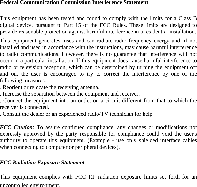 Federal Communication Commission Interference Statement  This equipment has been tested and found to comply with the limits for a Class B digital device, pursuant to Part 15 of the FCC Rules. These limits are designed to provide reasonable protection against harmful interference in a residential installation. This equipment generates, uses and can radiate radio frequency energy and, if not installed and used in accordance with the instructions, may cause harmful interference to radio communications. However, there is no guarantee that interference will not occur in a particular installation. If this equipment does cause harmful interference to radio or television reception, which can be determined by turning the equipment off and on, the user is encouraged to try to correct the interference by one of the following measures: . Reorient or relocate the receiving antenna. . Increase the separation between the equipment and receiver. . Connect the equipment into an outlet on a circuit different from that to which the receiver is connected. . Consult the dealer or an experienced radio/TV technician for help.  FCC Caution: To assure continued compliance, any changes or modifications not expressly approved by the party responsible for compliance could void the user&apos;s authority to operate this equipment. (Example - use only shielded interface cables when connecting to computer or peripheral devices).  FCC Radiation Exposure Statement  This equipment complies with FCC RF radiation exposure limits set forth for an uncontrolled environment.  