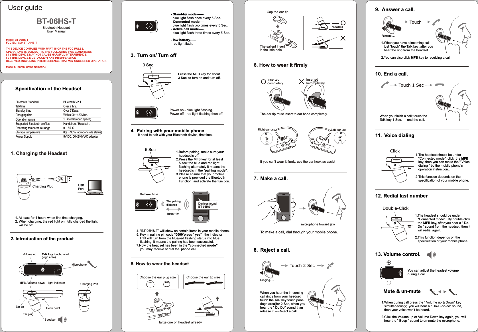 LL6. How to wear it firmly7. Make a call.To make a call, dial through your mobile phone.8. Reject a call.              Touch 2 SecIf you can&apos;t wear it firmly, use the ear hook as assist---------- ----------microphone toward jaw---------- Left-ear use Right-ear use11. Voice dialing12. Redial last number13. Volume control.1.When you have a incoming call    just “touch” the Talk key ,after you   hear the ring from the headset.2.You can also click MFB key to receiving a callWhen you finish a call; touch the Talk key 1 Sec. ----end the call. 10. End a call.Click Double-Click Touch 1 Sec----------You can adjust the headset volume during a call.9. Answer a call.  Mute &amp; un-muteTouch ---------- --------------------1.When during call press the “ Volume up &amp; Down&quot; key     ;  you will hear a “ Do-lu-do-do&quot; sound,    then your voice won&apos;t be heard.2.Click the Volume up or Volume Down key again, you will    hear the &quot; Beep &quot; sound to un-mute the microphone.simultaneously1.The headset should be under    &quot;Connected mode&quot;.  By double-click    the MFB key, after you hear a &quot; Do-   Do &quot; sound from the headset, then it    will redial again.2.This function depends on the    specification of your mobile phone.1.The headset should be under    &quot;Connected mode&quot;, click  the MFB    key; then you can make the &quot; Voice    dialing &quot; by the mobile phone&apos;s    operation instruction..2.This function depends on the    specification of your mobile phone.When you hear the in-coming call rings from your headset;touch the Talk key touch panel(logo area)for 2 Sec, when you hear the &quot; Do Do&quot; sound than release it. ---Reject a call.Inserted completelyCap the ear tipXParallelThe salient insert in the little hole X   Inserted    Incompletely   Inserted    Incompletely   Inserted    IncompletelyThe ear tip must insert to ear bone completely.Ringing.....Ringing.....3. Turn on/ Turn off4. Pairing with your mobile phone       It need to pair with your Bluetooth device, first time.5. How to wear the headset4. &quot;BT-06HS-T” will show on certain items in your mobile phone.5. Key in pairing pin code &quot;0000”press &quot; yes&quot; , the indicator     light will turn from the blue/red flashing status into blue     flashing, it means the pairing has been successful.7.Now the headset has been in the &quot;connected mode&quot;.    you may receive or dial the phone call.5 Sec- Stand-by mode-------  blue light flash once every 5 Sec.- Cblue light flash two times every 5 Sec.- Active call mode-----  blue light flash three times every 5 Sec.- low battery-----  red light flash.    onnected mode----  Choose the ear tip sizeChoose the ear plug sizePower on - blue light flashing.  Power off - red light flashing then off.Red        blue1.Before pairing, make sure your    headset is off.2.Press the MFB key for at least    5 sec; the blue and red light    flashing alternately it means the    headset is in the “pairing mode&quot;.3.Please ensure that your mobile    phone is provided the Bluetooth    Function, and activate the function.3 SecPress the MFB key for about 3 Sec, to turn on and turn off.10cm~1mThe pairing distance Devices foundBT-06HS-Tlarge one on headset alreadyOver 7  .Over 7 Day  Within 90 ~120Mins.10 meters(open space)Handsfree / Headset .Bluetooth V2.1hrss.0 ~ 55 &apos;C0% ~ 90% (non-concrete status)5V DC, 00~240V AC adapterSpecification of the Headset1. Charging the Headset 1. At least for 4 hours when first time charging,2. When charging, the red light on; fully charged the light     will be off.2. Introduction of the product  Bluetooth HeadsetUser Manual BT-06HS-TBluetooth StandardTalktimeStandby timeCharging timeSupported Bluetooth profilesOperating temperature rangeStorage temperatureOperation rangePower SupplyUSB PortCharging Plug light indicator(logo area)      Volume up MFB /Volume down       Speaker Ear tipEar plug Hook pointCharging PortMicrophoneTalk key touch panelModel: BT-06HS-TFCC ID. : SJ9-BT-06HS-TTHIS DEVICE COMPLIES WITH PART 15 OF THE FCC RULES. OPERATIONS IS SUBJECT TO THE FOLLOWING TWO CONDITIONS: ( 1 ) THIS DEVICE MAY NOT CAUSE HARMFUL INTERFERENCE ( 2 ) THIS DEVICE MUST ACCEPT ANY INTERFERENCERECEIVED, INCLUDING INTERFEERENCE THAT MAY UNDESIRED OPERATION.Made in Taiwan Brand Name:PCIUser guide