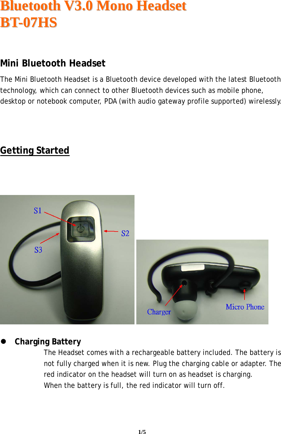  BBlluueettooootthh  VV33..00  MMoonnoo  HHeeaaddsseett  BBTT--0077HHSS                                                                                                                                     1/5    Mini Bluetooth Headset The Mini Bluetooth Headset is a Bluetooth device developed with the latest Bluetooth technology, which can connect to other Bluetooth devices such as mobile phone, desktop or notebook computer, PDA (with audio gateway profile supported) wirelessly.    Getting Started         Charging Battery The Headset comes with a rechargeable battery included. The battery is not fully charged when it is new. Plug the charging cable or adapter. The red indicator on the headset will turn on as headset is charging. When the battery is full, the red indicator will turn off.   