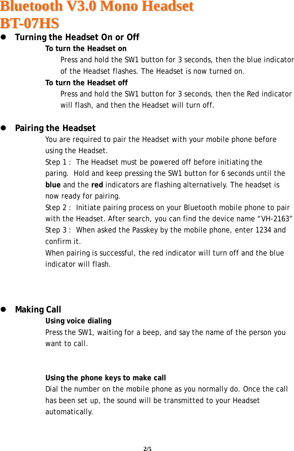  BBlluueettooootthh  VV33..00  MMoonnoo  HHeeaaddsseett  BBTT--0077HHSS                                                                                                                                     2/5    Turning the Headset On or Off  To turn the Headset on Press and hold the SW1 button for 3 seconds, then the blue indicator of the Headset flashes. The Headset is now turned on.  To turn the Headset off  Press and hold the SW1 button for 3 seconds, then the Red indicator will flash, and then the Headset will turn off.   Pairing the Headset You are required to pair the Headset with your mobile phone before using the Headset. Step 1 :  The Headset must be powered off before initiating the paring.  Hold and keep pressing the SW1 button for 6 seconds until the blue and the red indicators are flashing alternatively. The headset is now ready for pairing. Step 2 :  Initiate pairing process on your Bluetooth mobile phone to pair with the Headset. After search, you can find the device name “VH-2163” Step 3 :  When asked the Passkey by the mobile phone, enter 1234 and confirm it.  When pairing is successful, the red indicator will turn off and the blue indicator will flash.     Making Call Using voice dialing Press the SW1, waiting for a beep, and say the name of the person you want to call.   Using the phone keys to make call Dial the number on the mobile phone as you normally do. Once the call has been set up, the sound will be transmitted to your Headset automatically.  