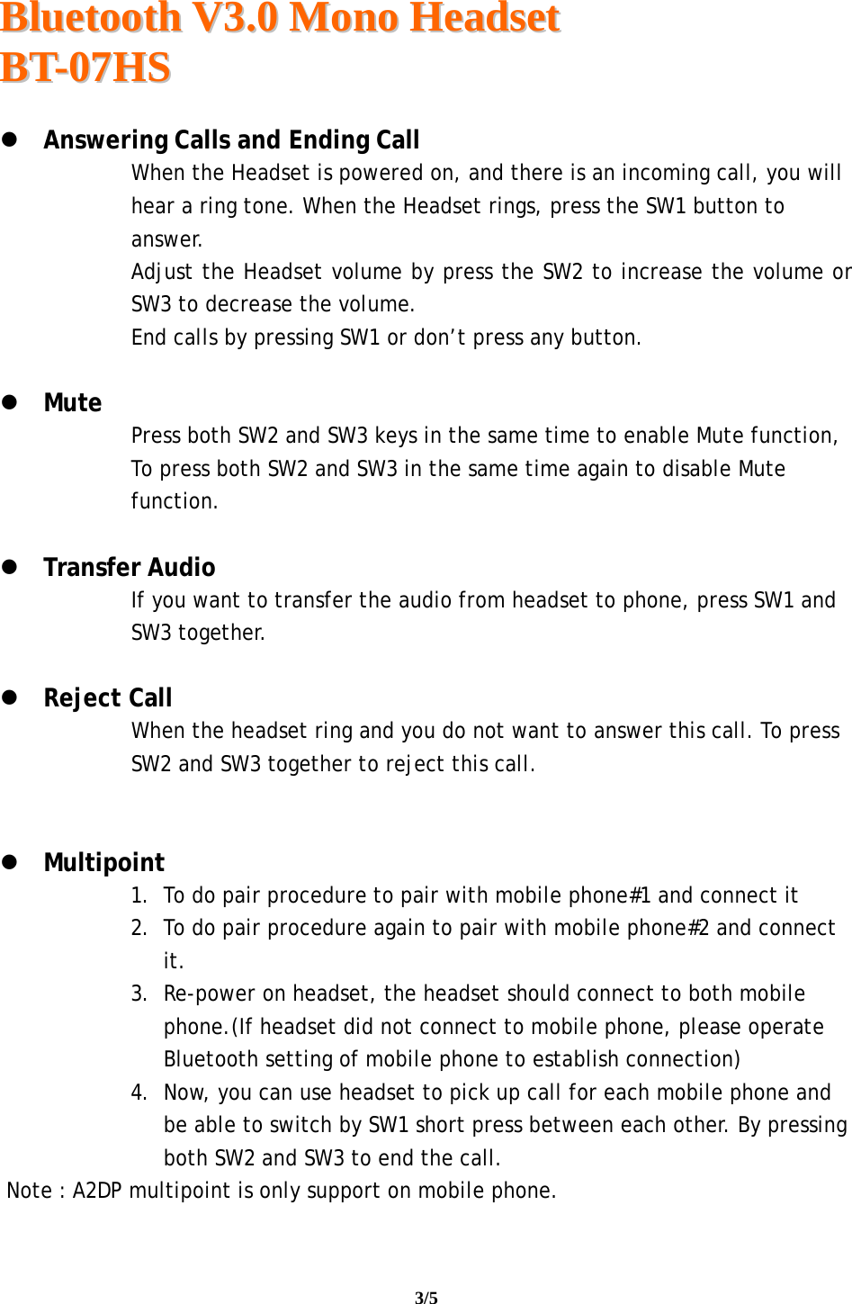  BBlluueettooootthh  VV33..00  MMoonnoo  HHeeaaddsseett  BBTT--0077HHSS                                                                                                                                     3/5     Answering Calls and Ending Call When the Headset is powered on, and there is an incoming call, you will hear a ring tone. When the Headset rings, press the SW1 button to answer. Adjust the Headset volume by press the SW2 to increase the volume or SW3 to decrease the volume. End calls by pressing SW1 or don’t press any button.   Mute Press both SW2 and SW3 keys in the same time to enable Mute function, To press both SW2 and SW3 in the same time again to disable Mute function.   Transfer Audio If you want to transfer the audio from headset to phone, press SW1 and SW3 together.   Reject Call When the headset ring and you do not want to answer this call. To press SW2 and SW3 together to reject this call.    Multipoint 1. To do pair procedure to pair with mobile phone#1 and connect it 2. To do pair procedure again to pair with mobile phone#2 and connect it. 3. Re-power on headset, the headset should connect to both mobile phone.(If headset did not connect to mobile phone, please operate Bluetooth setting of mobile phone to establish connection) 4. Now, you can use headset to pick up call for each mobile phone and be able to switch by SW1 short press between each other. By pressing both SW2 and SW3 to end the call.  Note : A2DP multipoint is only support on mobile phone. 