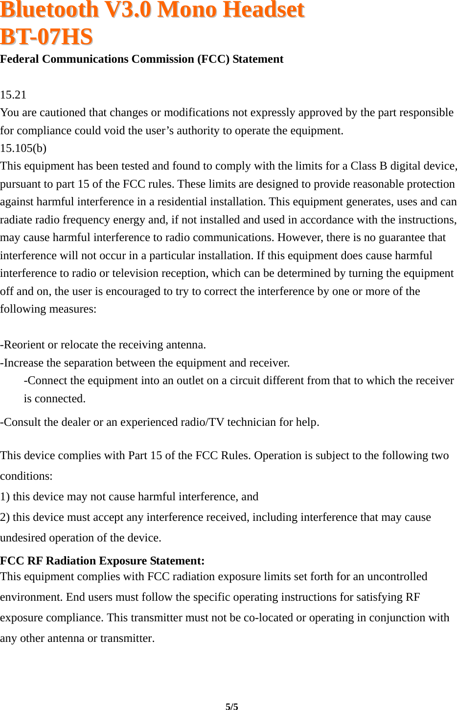  BBlluueettooootthh  VV33..00  MMoonnoo  HHeeaaddsseett  BBTT--0077HHSS                                                                                                                                     5/5   Federal Communications Commission (FCC) Statement  15.21 You are cautioned that changes or modifications not expressly approved by the part responsible for compliance could void the user’s authority to operate the equipment. 15.105(b) This equipment has been tested and found to comply with the limits for a Class B digital device, pursuant to part 15 of the FCC rules. These limits are designed to provide reasonable protection against harmful interference in a residential installation. This equipment generates, uses and can radiate radio frequency energy and, if not installed and used in accordance with the instructions, may cause harmful interference to radio communications. However, there is no guarantee that interference will not occur in a particular installation. If this equipment does cause harmful interference to radio or television reception, which can be determined by turning the equipment off and on, the user is encouraged to try to correct the interference by one or more of the following measures:  -Reorient or relocate the receiving antenna. -Increase the separation between the equipment and receiver. -Connect the equipment into an outlet on a circuit different from that to which the receiver is connected. -Consult the dealer or an experienced radio/TV technician for help.  This device complies with Part 15 of the FCC Rules. Operation is subject to the following two conditions: 1) this device may not cause harmful interference, and 2) this device must accept any interference received, including interference that may cause undesired operation of the device. FCC RF Radiation Exposure Statement: This equipment complies with FCC radiation exposure limits set forth for an uncontrolled environment. End users must follow the specific operating instructions for satisfying RF exposure compliance. This transmitter must not be co-located or operating in conjunction with any other antenna or transmitter. 