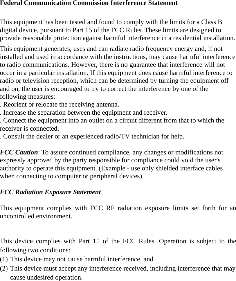  Federal Communication Commission Interference Statement  This equipment has been tested and found to comply with the limits for a Class B digital device, pursuant to Part 15 of the FCC Rules. These limits are designed to provide reasonable protection against harmful interference in a residential installation. This equipment generates, uses and can radiate radio frequency energy and, if not installed and used in accordance with the instructions, may cause harmful interference to radio communications. However, there is no guarantee that interference will not occur in a particular installation. If this equipment does cause harmful interference to radio or television reception, which can be determined by turning the equipment off and on, the user is encouraged to try to correct the interference by one of the following measures: . Reorient or relocate the receiving antenna. . Increase the separation between the equipment and receiver. . Connect the equipment into an outlet on a circuit different from that to which the receiver is connected. . Consult the dealer or an experienced radio/TV technician for help.  FCC Caution: To assure continued compliance, any changes or modifications not expressly approved by the party responsible for compliance could void the user&apos;s authority to operate this equipment. (Example - use only shielded interface cables when connecting to computer or peripheral devices).  FCC Radiation Exposure Statement  This equipment complies with FCC RF radiation exposure limits set forth for an uncontrolled environment.    This device complies with Part 15 of the FCC Rules. Operation is subject to the following two conditions: (1) This device may not cause harmful interference, and   (2) This device must accept any interference received, including interference that may cause undesired operation.   