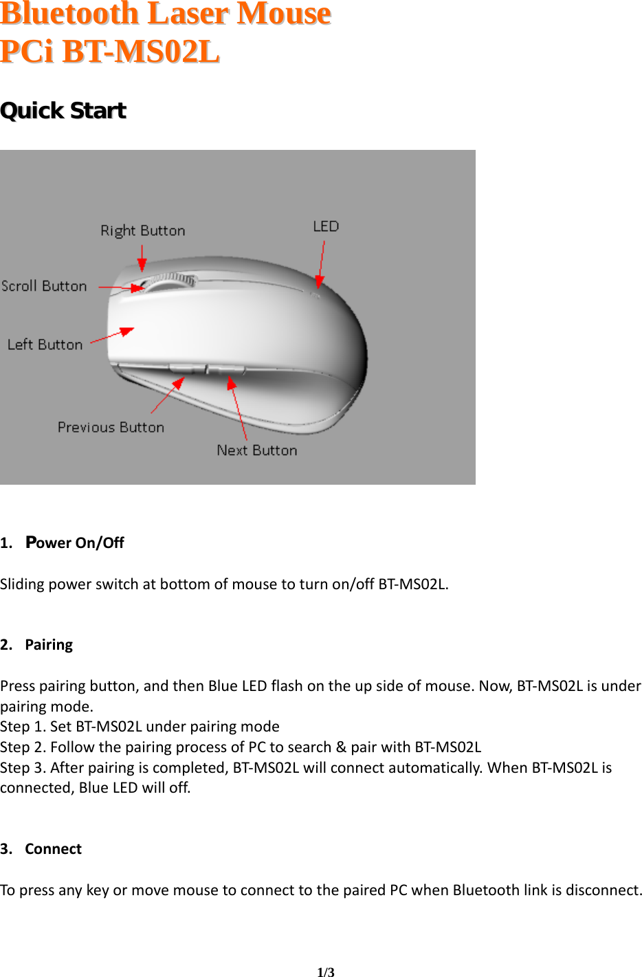   BBlluueettooootthh  LLaasseerr  MMoouussee  PPCCii  BBTT--MMSS0022LL                                                                                                                                     1/3     QQuuiicckk  SSttaarrtt         1. PowerOn/OffSlidingpowerswitchatbottomofmousetoturnon/offBT‐MS02L.2. PairingPresspairingbutton,andthenBlueLEDflashontheupsideofmouse.Now,BT‐MS02Lisunderpairingmode.Step1.SetBT‐MS02LunderpairingmodeStep2.FollowthepairingprocessofPCtosearch&amp;pairwithBT‐MS02LStep3.Afterpairingiscompleted,BT‐MS02Lwillconnectautomatically.WhenBT‐MS02Lisconnected,BlueLEDwilloff.3. ConnectTopressanykeyormovemousetoconnecttothepairedPCwhenBluetoothlinkisdisconnect.