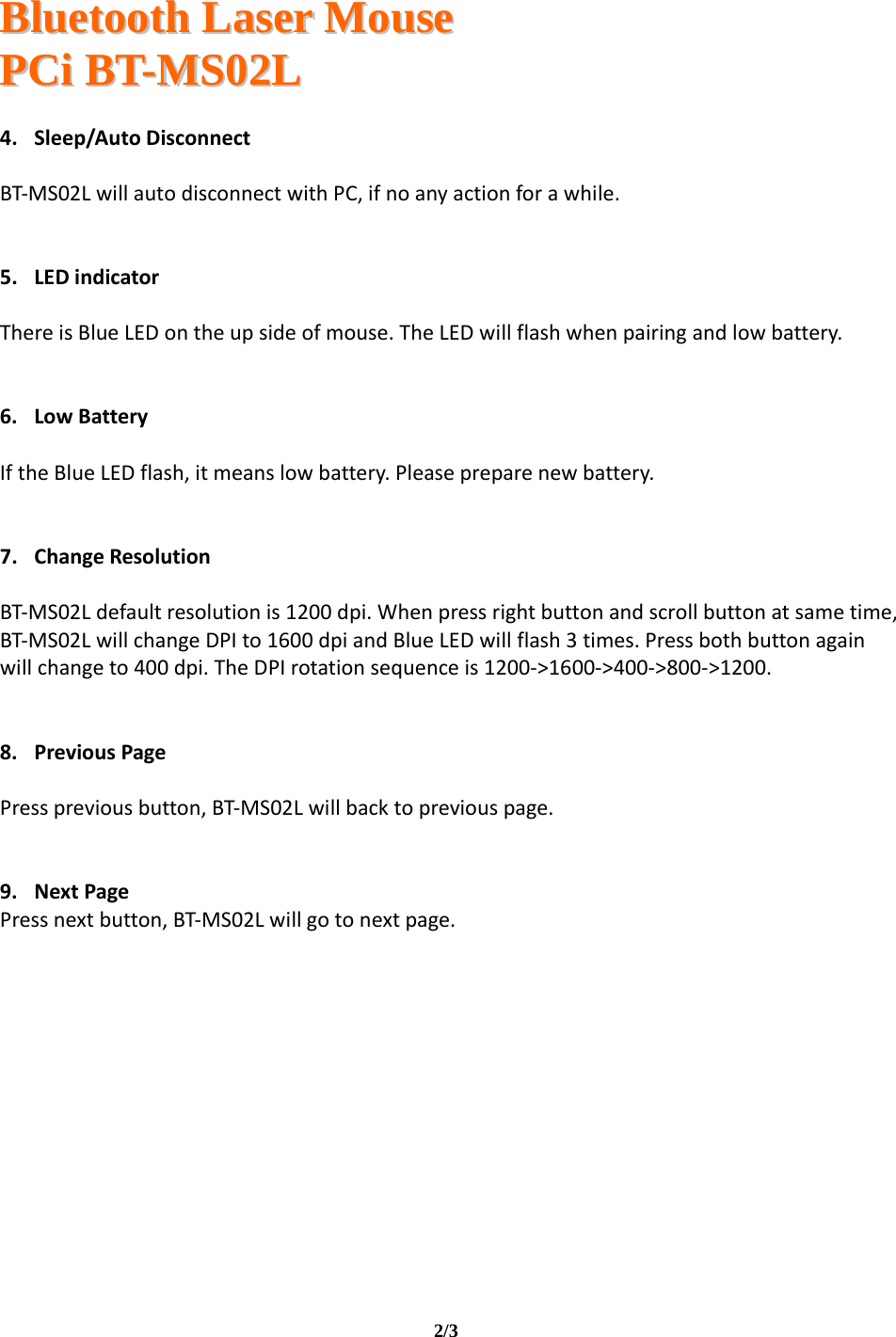   BBlluueettooootthh  LLaasseerr  MMoouussee  PPCCii  BBTT--MMSS0022LL                                                                                                                                     2/3   4. Sleep/AutoDisconnectBT‐MS02LwillautodisconnectwithPC,ifnoanyactionforawhile.5. LEDindicatorThereisBlueLEDontheupsideofmouse.TheLEDwillflashwhenpairingandlowbattery.6. LowBatteryIftheBlueLEDflash,itmeanslowbattery.Pleasepreparenewbattery.7. ChangeResolutionBT‐MS02Ldefaultresolutionis1200dpi.Whenpressrightbuttonandscrollbuttonatsametime,BT‐MS02LwillchangeDPIto1600dpiandBlueLEDwillflash3times.Pressbothbuttonagainwillchangeto400dpi.TheDPIrotationsequenceis1200‐&gt;1600‐&gt;400‐&gt;800‐&gt;1200.8. PreviousPagePresspreviousbutton,BT‐MS02Lwillbacktopreviouspage.9. NextPagePressnextbutton,BT‐MS02Lwillgotonextpage.