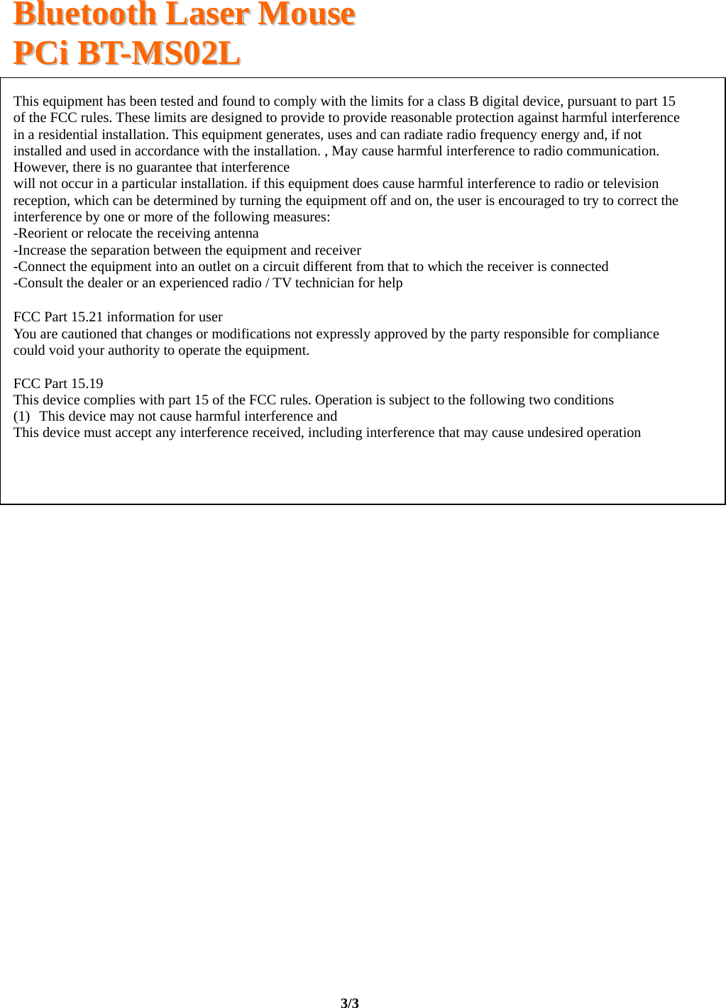   BBlluueettooootthh  LLaasseerr  MMoouussee  PPCCii  BBTT--MMSS0022LL                                                                                                                                     3/3   This equipment has been tested and found to comply with the limits for a class B digital device, pursuant to part 15 of the FCC rules. These limits are designed to provide to provide reasonable protection against harmful interference in a residential installation. This equipment generates, uses and can radiate radio frequency energy and, if not installed and used in accordance with the installation. , May cause harmful interference to radio communication. However, there is no guarantee that interferencewill not occur in a particular installation. if this equipment does cause harmful interference to radio or television reception, which can be determined by turning the equipment off and on, the user is encouraged to try to correct the interference by one or more of the following measures: -Reorient or relocate the receiving antenna -Increase the separation between the equipment and receiver -Connect the equipment into an outlet on a circuit different from that to which the receiver is connected -Consult the dealer or an experienced radio / TV technician for help FCC Part 15.21 information for user  You are cautioned that changes or modifications not expressly approved by the party responsible for compliance could void your authority to operate the equipment.   FCC Part 15.19  This device complies with part 15 of the FCC rules. Operation is subject to the following two conditions (1) This device may not cause harmful interference and  This device must accept any interference received, including interference that may cause undesired operation  